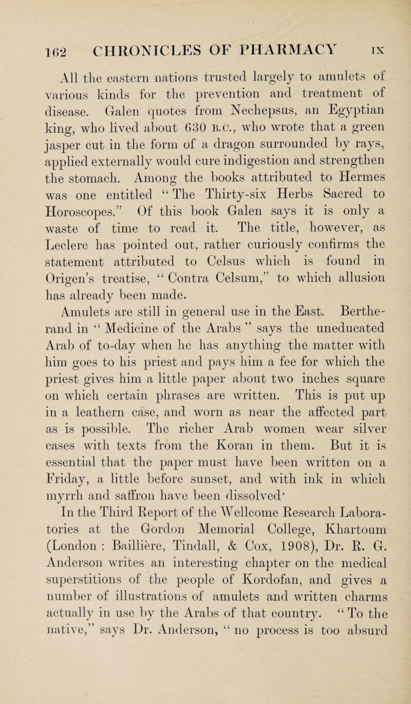 All the eastern nations trusted largely to amulets of various kinds for the prevention and treatment of disease. Galen quotes from Nechepsus, an Egyptian king, who lived about 630 B.C., who wrote that a green jasper cut in the form of a dragon surrounded by rays, applied externally would cure indigestion and strengthen the stomach. Among the books attributed to Hermes was one entitled “ The Thirty-six Herbs Sacred to Horoscopes.’7 Of this book Galen says it is only a waste of time to read it. The title, however, as Leclerc has pointed out, rather curiously confirms the statement attributed to Celsus which is found in Origen’s treatise, “ Contra Celsum,” to which allusion has already been made. Amulets are still in general use in the East. Berthe- rand in “ Medicine of the Arabs ” says the uneducated Arab of to-day when he has anything the matter with him goes to his priest and pays him a fee for which the priest gives him a little paper about two inches square on which certain phrases are written. This is put up in a leathern case, and worn as near the affected part as is possible. The richer Arab women wear silver cases with texts from the Koran in them. But it is essential that the paper must have been written on a Friday, a little before sunset, and with ink in which myrrh and saffron have been dissolved* In the Third Report of the Wellcome Research Labora¬ tories at the Gordon Memorial College, Khartoum (London : Bailliere, Tindall, & Cox, 1908), Dr. R. G. Anderson writes an interesting chapter on the medical superstitions of the people of Kordofan, and gives a number of illustrations of amulets and written charms actually in use by the Arabs of that country. “ To the native,” says Dr. Anderson, “ no process is too absurd