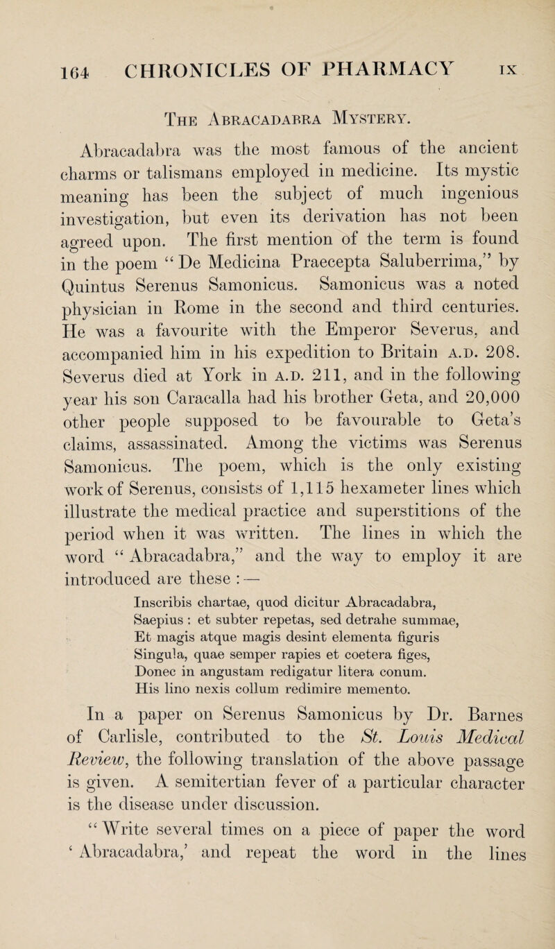 The Abracadabra Mystery. Abracadabra was the most famous of the ancient charms or talismans employed in medicine. Its mystic meaning has been the subject of much ingenious investigation, but even its derivation has not been agreed upon. The first mention of the term is found in the poem “ De Medicina Praecepta Saluberrima,’’ by Quintus Serenus Samonicus. Samonicus was a noted physician in Rome in the second and third centuries. He was a favourite with the Emperor Severus, and accompanied him in his expedition to Britain a.d. 208. Severus died at York in a.d. 211, and in the following year his son Caracalla had his brother Geta, and 20,000 other people supposed to be favourable to Geta’s claims, assassinated. Among the victims was Serenus Samonicus. The poem, which is the only existing work of Serenus, consists of 1,115 hexameter lines which illustrate the medical practice and superstitions of the period when it was written. The lines in which the word “ Abracadabra,” and the way to employ it are introduced are these : — Inscribis chartae, quod dicitur Abracadabra, Saepius : et subter repetas, sed detrahe summae, Et magis atque magis desint elementa figuris Singula, quae semper rapies et coetera figes, Donee in angustam redigatur litera conum. His lino nexis collum redimire memento. In a paper on Serenus Samonicus by Dr. Barnes of Carlisle, contributed to the St. Louis Medical Review, the following translation of the above passage is given. A semitertian fever of a particular character is the disease under discussion. “ Write several times on a piece of paper the word 4 Abracadabra,’ and repeat the word in the lines