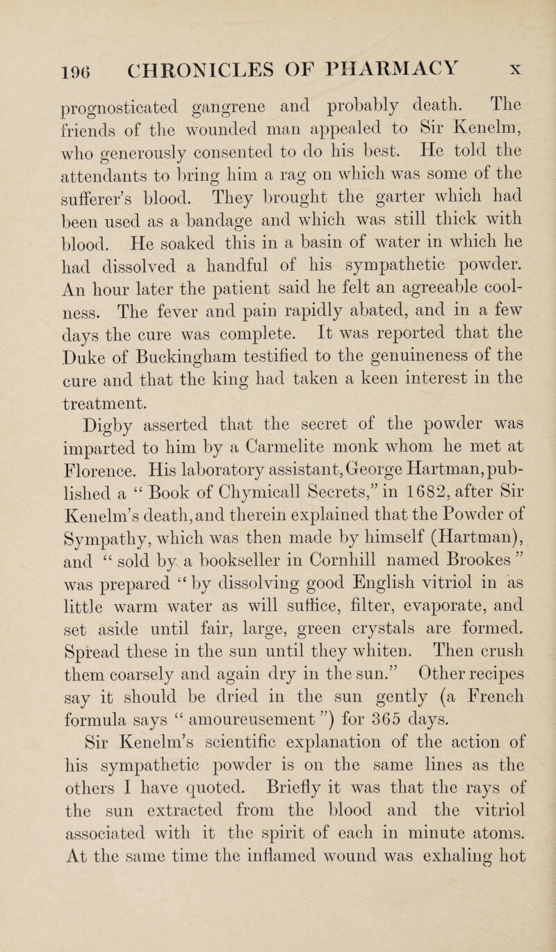 prognosticated gangrene and probably death. The friends of the wounded man appealed to Sir Kenelm, who generously consented to do his best. He told the attendants to bring him a rag on which was some of the sufferer’s blood. They brought the garter which had been used as a bandage and which was still thick with blood. He soaked this in a basin of water in which he had dissolved a handful of his sympathetic powder. An hour later the patient said he felt an agreeable cool¬ ness. The fever and pain rapidly abated, and in a few days the cure was complete. It was reported that the Duke of Buckingham testified to the genuineness of the cure and that the king had taken a keen interest in the treatment. Digby asserted that the secret of the powder was imparted to him by a Carmelite monk whom he met at Florence. His laboratory assistant, George Hartman, pub¬ lished a “ Book of Chymicall Secrets,” in 1682, after Sir Kenelm’s death, and therein explained that the Powder of Sympathy, which was then made by himself (Hartman), and “ sold by a bookseller in Cornhill named Brookes ” was prepared “by dissolving good English vitriol in as little warm water as will suffice, filter, evaporate, and set aside until fair, large, green crystals are formed. Spread these in the sun until they whiten. Then crush them coarsely and again dry in the sun.” Other recipes say it should be dried in the sun gently (a French formula says “ amoureusement ”) for 365 days. Sir Kenelm’s scientific explanation of the action of his sympathetic powder is on the same lines as the others I have quoted. Briefly it was that the rays of the sun extracted from the blood and the vitriol associated with it the spirit of each in minute atoms. At the same time the inflamed wound was exhaling hot