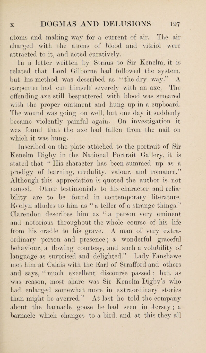 atoms and making way for a current of air. The air charged with the atoms of blood and vitriol were attracted to it, and acted curatively. In a letter written by Straus to Sir Kenelm, it is related that Lord Gilborne had followed the system, but his method was described as “ the dry way.” A carpenter had cut himself severely with an axe. The offending axe still bespattered with blood was smeared with the proper ointment and hung up in a cupboard. The wound was going on well, but one day it suddenly became violently painful again. On investigation it was found that the axe had fallen from the nail on which it was hung. Inscribed on the plate attached to the portrait of Sir Kenelm Digby in the National Portrait Gallery, it is stated that “ His character has been summed up as a prodigy of learning, credulity, valour, and romance.” Although this appreciation is quoted the author is not named. Other testimonials to his character and relia¬ bility are to be found in contemporary literature. Evelyn alludes to him as “ a teller of a strange things.” Clarendon describes him as “ a person very eminent and notorious throughout the whole course of his life from his cradle to his grave. A man of very extra¬ ordinary person and presence; a wonderful graceful behaviour, a flowing courtesy, and such a volubility of language as surprised and delighted.” Lady Fanshawe met him at Calais with the Earl of Strafford and others and says, “ much excellent discourse passed ; but, as was reason, most share was Sir Kenelm Digby’s who had enlarged somewhat more in extraordinary stories than might be averred.” At last he told the company about the barnacle goose he had seen in Jersey; a barnacle which changes to a bird, and at this they all