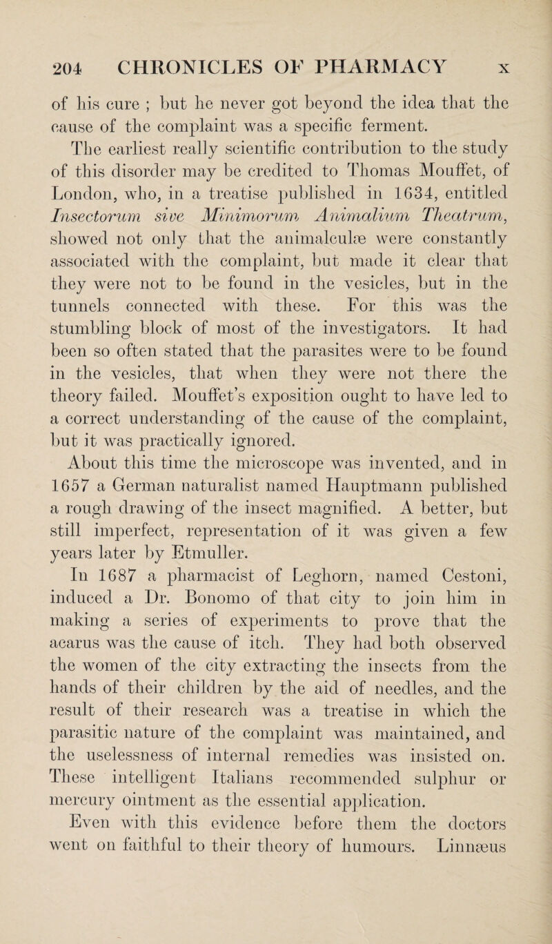 of his cure ; but he never got beyond the idea that the cause of the complaint was a specific ferment. The earliest really scientific contribution to the study of this disorder may be credited to Thomas Mouffet, of London, who, in a treatise published in 1634, entitled Insectorum sive Minimorum Animalium Theatrum, showed not only that the animalculae were constantly associated with the complaint, but made it clear that they were not to be found in the vesicles, but in the tunnels connected with these. For this was the stumbling block of most of the investigators. It had been so often stated that the parasites were to be found in the vesicles, that when they were not there the theory failed. Mouffet’s exposition ought to have led to a correct understanding of the cause of the complaint, but it was practically ignored. About this time the microscope was invented, and in 1657 a German naturalist named Hauptmann published a rough drawing of the insect magnified. A better, but still imperfect, representation of it was given a few years later by Etmuller. In 1687 a pharmacist of Leghorn, named Cestoni, induced a Dr. Bonomo of that city to join him in making a series of experiments to prove that the acarus was the cause of itch. They had both observed the women of the city extracting the insects from the hands of their children by the aid of needles, and the result of their research was a treatise in which the parasitic nature of the complaint was maintained, and the uselessness of internal remedies was insisted on. These intelligent Italians recommended sulphur or mercury ointment as the essential application. Even with this evidence before them the doctors went on faithful to their theory of humours. Linnaeus