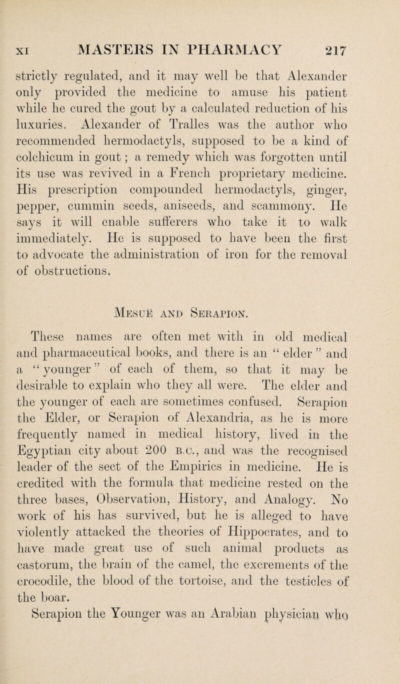 strictly regulated, and it may well be that Alexander only provided the medicine to amuse his patient while he cured the gout by a calculated reduction of his luxuries. Alexander of Tralles was the author who recommended hermodactyls, supposed to be a kind of colchicum in gout; a remedy which was forgotten until its use was revived in a French proprietary medicine. His prescription compounded hermodactyls, ginger, pepper, cummin seeds, aniseeds, and scammony. He says it will enable sufferers who take it to walk immediately. He is supposed to have been the first to advocate the administration of iron for the removal of obstructions. Mesue and Serapion. These names are often met with in old medical and pharmaceutical books, and there is an “ elder ” and a “ younger ” of each of them, so that it may be desirable to explain who they all were. The elder and the younger of each are sometimes confused. Serapion the Elder, or Serapion of Alexandria, as he is more frequently named in medical history, lived in the Egyptian city about 200 b.o., and was the recognised leader of the sect of the Empirics in medicine. He is credited with the formula that medicine rested on the three bases, Observation, History, and Analogy. No work of his has survived, but he is alleged to have violently attacked the theories of Hippocrates, and to have made great use of such animal products as castorum, the brain of the camel, the excrements of the crocodile, the blood of the tortoise, and the testicles of the boar. Serapion the Younger was an Arabian physician who