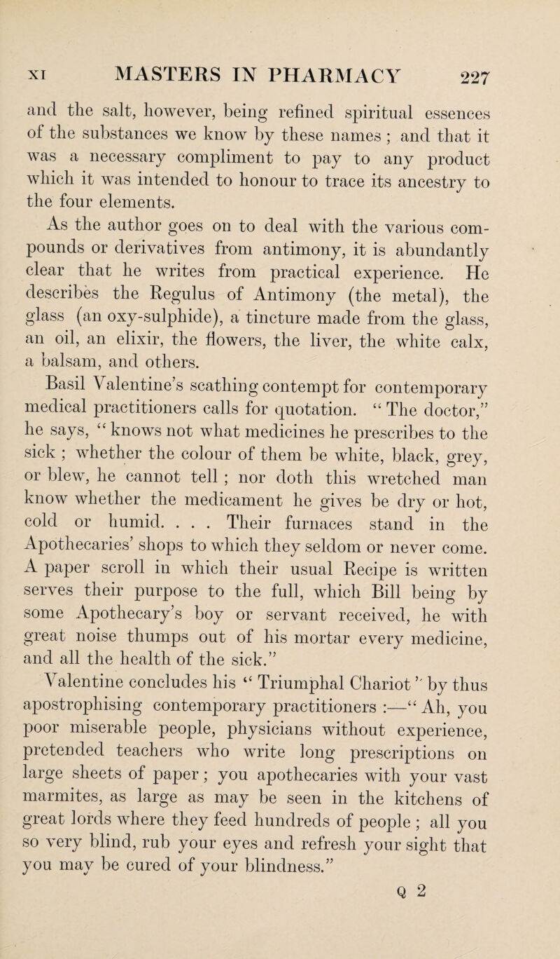 and the salt, however, being refined spiritual essences ol the substances we know by these names ; and that it was a necessary compliment to pay to any product which it was intended to honour to trace its ancestry to the four elements. As the author goes on to deal with the various com¬ pounds or derivatives from antimony, it is abundantly clear that he writes from practical experience. He describes the Regulus of Antimony (the metal), the glass (an oxy-sulphide), a tincture made from the glass, an oil, an elixir, the flowers, the liver, the white calx, a balsam, and others. Basil Valentine’s scathing contempt for contemporary medical practitioners calls for quotation. “ The doctor,” he says, 44 knows not what medicines he prescribes to the sick ; whether the colour of them be white, black, grey, or blew, he cannot tell ; nor doth this wretched man know whether the medicament he gives be dry or hot, cold or humid. . . . Their furnaces stand in the Apothecaries’ shops to which they seldom or never come. A paper scroll in which their usual Recipe is written serves their purpose to the full, which Bill being by some Apothecary’s boy or servant received, he with great noise thumps out of his mortar every medicine, and all the health of the sick.” Valentine concludes his 14 Triumphal Chariot ” by thus apostrophising contemporary practitioners :—44 Ah, you poor miserable people, physicians without experience, pretended teachers who write long prescriptions on large sheets of paper; you apothecaries with your vast marmites, as large as may be seen in the kitchens of great lords where they feed hundreds of people ; all you so very blind, rub your eyes and refresh your sight that you may be cured of your blindness.” Q 2