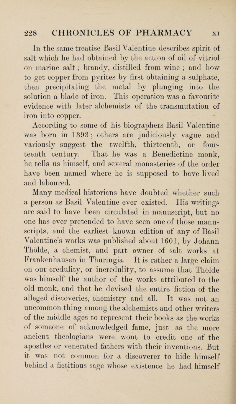 In tlie same treatise Basil Valentine describes spirit of salt which he had obtained by the action of oil of vitriol on marine salt; brandy, distilled from wine ; and how to get copper from pyrites by first obtaining a sulphate, then precipitating the metal by plunging into the solution a blade of iron. This operation was a favourite evidence with later alchemists of the transmutation of iron into copper. According to some of his biographers Basil Valentine was born in 1393 ; others are judiciously vague and variously suggest the twelfth, thirteenth, or four¬ teenth century. That he was a Benedictine monk, he tells us himself, and several monasteries of the order have been named where he is supposed to have lived and laboured. Many medical historians have doubted whether such a person as Basil Valentine ever existed. His writings are said to have been circulated in manuscript, but no one has ever pretended to have seen one of those manu¬ scripts, and the earliest known edition of any of Basil Valentine’s works was published about 1601, by Johann Tholde, a chemist, and part owner of salt works at Frankenhausen in Thuringia. It is rather a large claim on our credulity, or incredulity, to assume that Tholde was himself the author of the works attributed to the old monk, and that he devised the entire fiction of the alleged discoveries, chemistry and all. It w7as not an uncommon thing among the alchemists and other writers of the middle ages to represent their books as the works of someone of acknowledged fame, just as the more ancient theologians were wont to credit one of the apostles or venerated fathers with their inventions. But it was not common for a discoverer to hide himself behind a fictitious sage whose existence he had himself