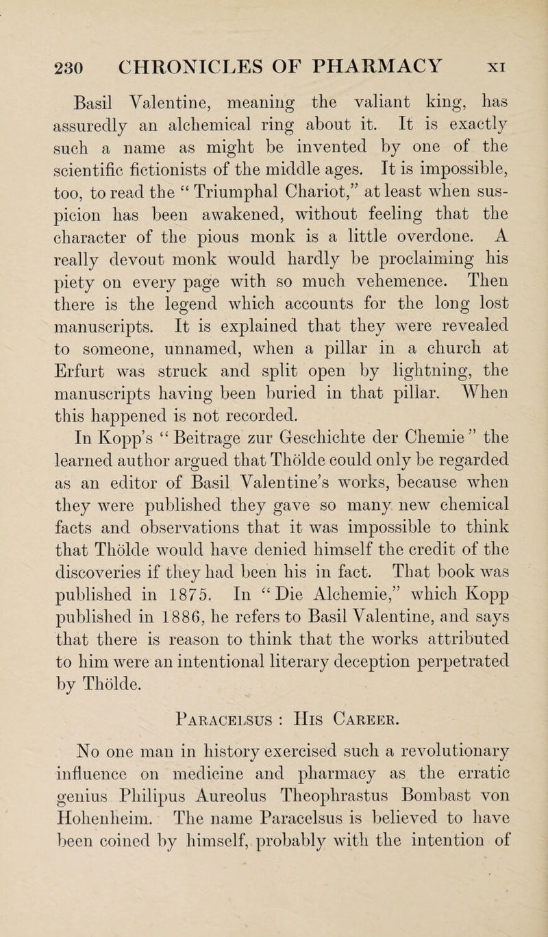 Basil Valentine, meaning the valiant king, has assuredly an alchemical ring about it. It is exactly such a name as might be invented by one of the scientific fictionists of the middle ages. It is impossible, too, to read the “ Triumphal Chariot/'* at least when sus¬ picion has been awakened, without feeling that the character of the pious monk is a little overdone. A really devout monk would hardly be proclaiming his piety on every page with so much vehemence. Then there is the legend which accounts for the long lost manuscripts. It is explained that they were revealed to someone, unnamed, when a pillar in a church at Erfurt was struck and split open by lightning, the manuscripts having been buried in that pillar. When this happened is not recorded. In Kopp’s “ Beitrage zur Geschichte der Chemie ” the learned author argued that Tholde could only be regarded as an editor of Basil Valentine’s works, because when they were published they gave so many new chemical facts and observations that it was impossible to think that Tholde would have denied himself the credit of the discoveries if they had been his in fact. That book was published in 1875. In “Die Alchemie,” which Kopp published in 1886, he refers to Basil Valentine, and says that there is reason to think that the works attributed to him were an intentional literary deception perpetrated by Tholde. Paracelsus : His Career. No one man in history exercised such a revolutionary influence on medicine and pharmacy as the erratic genius Philipus Aureolus Theophrastus Bombast von Hohenheim. The name Paracelsus is believed to have been coined by himself, probably with the intention of