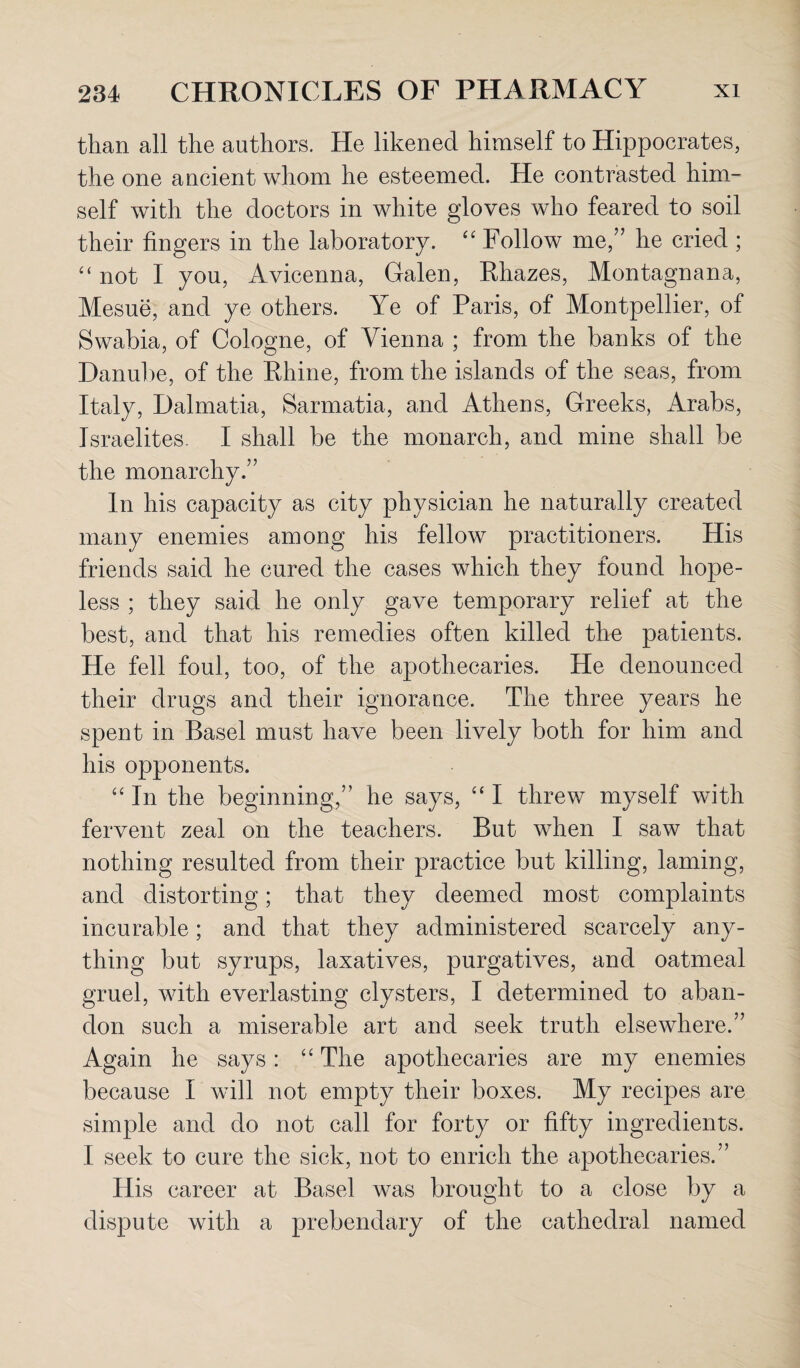 than all the authors. He likened himself to Hippocrates, the one ancient whom he esteemed. He contrasted him¬ self with the doctors in white gloves who feared to soil their fingers in the laboratory. “ Follow me,” he cried ; “ not I you, Avicenna, Galen, Ehazes, Montagnana, Mesue, and ye others. Ye of Paris, of Montpellier, of Swabia, of Cologne, of Vienna ; from the banks of the Danube, of the Ehine, from the islands of the seas, from Italy, Dalmatia, Sarmatia, and Athens, Greeks, Arabs, Israelites- I shall be the monarch, and mine shall be the monarchy.” In his capacity as city physician he naturally created many enemies among his fellow practitioners. His friends said he cured the cases which they found hope¬ less ; they said he only gave temporary relief at the best, and that his remedies often killed the patients. He fell foul, too, of the apothecaries. He denounced their drugs and their ignorance. The three years he spent in Basel must have been lively both for him and his opponents. “ In the beginning,” he says, “ I threw myself with fervent zeal on the teachers. But when I saw that nothing resulted from their practice but killing, laming, and distorting; that they deemed most complaints incurable; and that they administered scarcely any¬ thing but syrups, laxatives, purgatives, and oatmeal gruel, with everlasting clysters, I determined to aban¬ don such a miserable art and seek truth elsewhere.” Again he says: “ The apothecaries are my enemies because I will not empty their boxes. My recipes are simple and do not call for forty or fifty ingredients. I seek to cure the sick, not to enrich the apothecaries.” His career at Basel was brought to a close by a dispute with a prebendary of the cathedral named