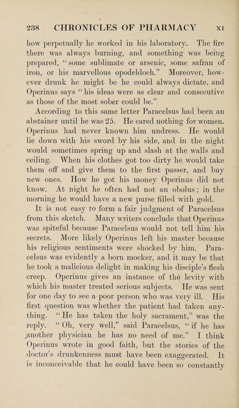 how perpetually he worked in his laboratory. The fire there was always burning, and something was being prepared, “ some sublimate or arsenic, some safran of iron, or his marvellous opodeldoch.” Moreover, how¬ ever drunk he might be he could always dictate, and Operinus says “ his ideas were as clear and consecutive as those of the most sober could be.” According to this same letter Paracelsus had been an abstainer until he was 25. He cared nothing for women. Operinus had never known him undress. He would lie down with his sword by his side, and in the night would sometimes spring up and slash at the walls and ceiling. When his clothes got too dirty he would take them off and give them to the first passer, and buy new ones. How he got his money Operinus did not know. At night he often had not an obolus ; in the morning he would have a new purse filled with gold. It is not easy to form a fair judgment of Paracelsus from this sketch. Many writers conclude that Operinus was spiteful because Paracelsus would not tell him his secrets. More likely Operinus left his master because his religious sentiments were shocked by him. Para¬ celsus was evidently a born mocker, and it may be that he took a malicious delight in making his disciple’s flesh creep. Operinus gives an instance of the levity with which his master treated serious subj ects. He was sent for one day to see a poor person who was very ill. His first question was whether the patient had taken any¬ thing. “ He has taken the holy sacrament,” was the reply. “ Oh, very well,” said Paracelsus, “ if he has ^another physician he has no need of me.” I think Operinus wrote in good faith, but the stories of the doctor’s drunkenness must have been exaggerated. It is inconceivable that he could have been so constantly