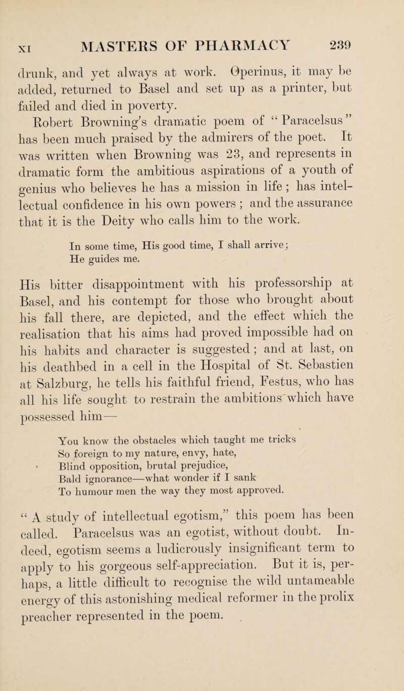 drunk, and yet always at work. Gperinus, it may be added, returned to Basel and set up as a printer, but failed and died in poverty. Robert Browning’s dramatic poem of “Paracelsus’ lias been much praised by the admirers of the poet. It was written when Browning was 23, and represents in dramatic form the ambitious aspirations of a youth of genius who believes he has a mission in life ; has intel¬ lectual confidence in his own powers ; and the assurance that it is the Deity who calls him to the work. In some time, His good time, I shall arrive; He guides me. His bitter disappointment with his professorship at Basel, and his contempt for those who brought about his fall there, are depicted, and the effect which the realisation that his aims had proved impossible had on his habits and character is suggested ; and at last, on his deathbed in a cell in the Hospital of St. Sebastien at Salzburg, he tells his faithful friend, Festus, who has all his life sought to restrain the ambitions which have possessed him— You know the obstacles which taught me tricks So foreign to my nature, envy, hate, • Blind opposition, brutal prejudice, Bald ignorance—what wonder if I sank To humour men the way they most approved. “ A study of intellectual egotism,” this poem has been called. Paracelsus was an egotist, without doubt. In¬ deed, egotism seems a ludicrously insignificant term to apply to his gorgeous self-appreciation. But it is, per¬ haps, a little difficult to recognise the wild untameable energy of this astonishing medical reformer in the prolix preacher represented in the poem.