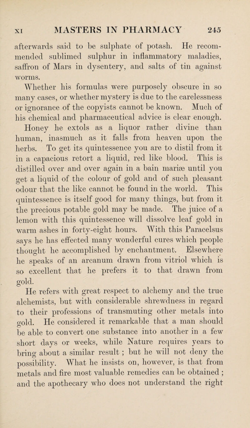 afterwards said to be sulphate of potash. He recom¬ mended sublimed sulphur in inflammatory maladies, saffron of Mars in dysentery, and salts of tin against worms. Whether his formulas were purposely obscure in so many cases, or whether mystery is due to the carelessness or ignorance of the copyists cannot be known. Much of his chemical and pharmaceutical advice is clear enough. Honey he extols as a liquor rather divine than human, inasmuch as it falls from heaven upon the herbs. To get its quintessence you are to distil from it in a capacious retort a liquid, red like blood. This is distilled over and over again in a bain mariae until you get a liquid of the colour of gold and of such pleasant odour that the like cannot be found in the world. This quintessence is itself good for many things, but from it the precious potable gold may be made. The juice of a lemon with this quintessence will dissolve leaf gold in warm ashes in forty-eight hours. With this Paracelsus says he has effected many wonderful cures which people thought he accomplished by enchantment. Elsewhere he speaks of an arcanum drawn from vitriol which is so excellent that he prefers it to that drawn from gold. He refers with great respect to alchemy and the true alchemists, but with considerable shrewdness in regard to their professions of transmuting other metals into cmld. He considered it remarkable that a man should be able to convert one substance into another in a few short days or weeks, while Nature requires years to bring about a similar result ; but he will not deny the possibility. What he insists on, however, is that from metals and fire most valuable remedies can be obtained ; and the apothecary who does not understand the right