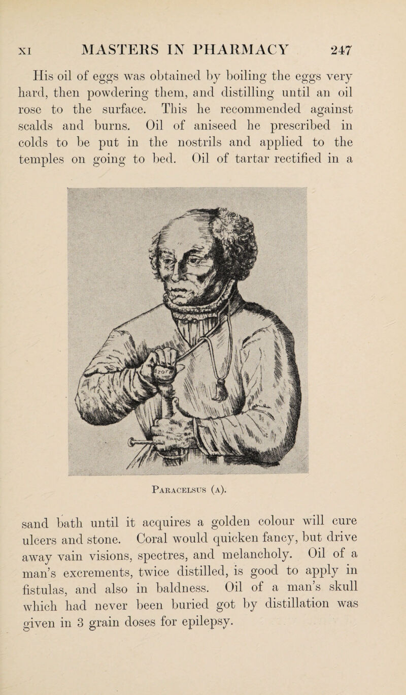 His oil of eggs was obtained by boiling the eggs very hard, then powdering them, and distilling until an oil rose to the surface. This he recommended against scalds and burns. Oil of aniseed he prescribed in colds to be put in the nostrils and applied to the temples on going to bed. Oil of tartar rectified in a Paracelsus (a). sand bath until it acquires a golden colour will cure ulcers and stone. Coral would quicken fancy, but drive away vain visions, spectres, and melancholy. Oil of a man’s excrements, twice distilled, is good to apply in fistulas, and also in baldness. Oil of a man’s skull which had never been buried got by distillation was given in 3 grain doses for epilepsy.