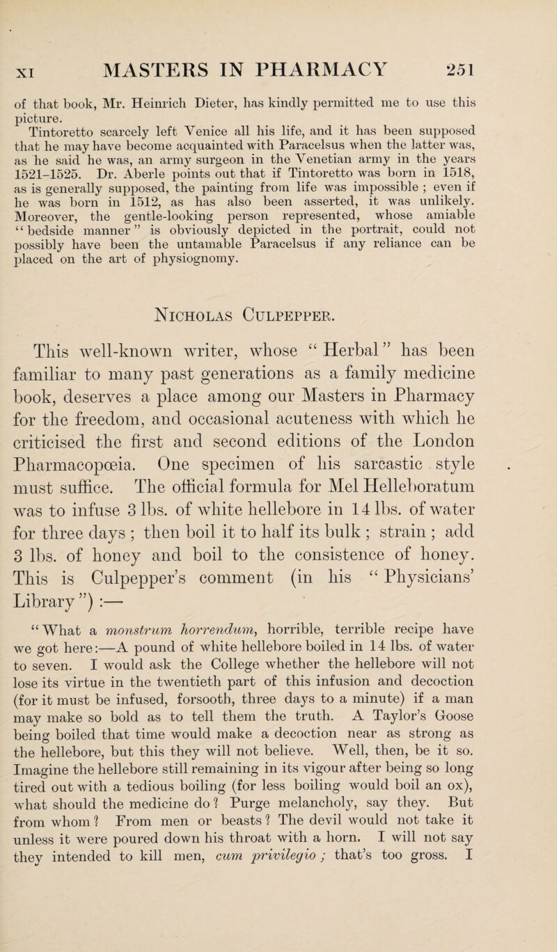 of that book, Mr. Heinrich Dieter, has kindly permitted me to use this picture. Tintoretto scarcely left Venice all his life, and it has been supposed that he may have become acquainted with Paracelsus when the latter was, as he said he was, an army surgeon in the Venetian army in the years 1521-1525. Dr. Aberle points out that if Tintoretto was born in 1518, as is generally supposed, the painting from life was impossible ; even if he was born in 1512, as has also been asserted, it was unlikely. Moreover, the gentle-looking person represented, whose amiable “bedside manner” is obviously depicted in the portrait, could not possibly have been the untamable Paracelsus if any reliance can be placed on the art of physiognomy. Nicholas Culpepper. This well-known writer, whose “ Herbal ” has been familiar to many past generations as a family medicine book, deserves a place among our Masters in Pharmacy for the freedom, and occasional acuteness with which he criticised the first and second editions of the London Pharmacopoeia. One specimen of his sarcastic style must suffice. The official formula for Mel Helleboratum was to infuse 3 lbs. of white hellebore in 14 lbs. of water for three days ; then boil it to half its bulk ; strain ; add 3 lbs. of honey and boil to the consistence of honey. This is Culpepper’s comment (in his “ Physicians’ Library ”) “What a monstrum horrendum, horrible, terrible recipe have we got here:—A pound of white hellebore boiled in 14 lbs. of water to seven. I would ask the College whether the hellebore will not lose its virtue in the twentieth part of this infusion and decoction (for it must be infused, forsooth, three days to a minute) if a man may make so bold as to tell them the truth. A Taylor’s Goose being boiled that time would make a decoction near as strong as the hellebore, but this they will not believe. Well, then, be it so. Imagine the hellebore still remaining in its vigour after being so long tired out with a tedious boiling (for less boiling would boil an ox), what should the medicine do 1 Purge melancholy, say they. But from whom ? From men or beasts 1 The devil would not take it unless it were poured down his throat with a horn. I will not say they intended to kill men, cum privileaio ; that’s too gross. I V X