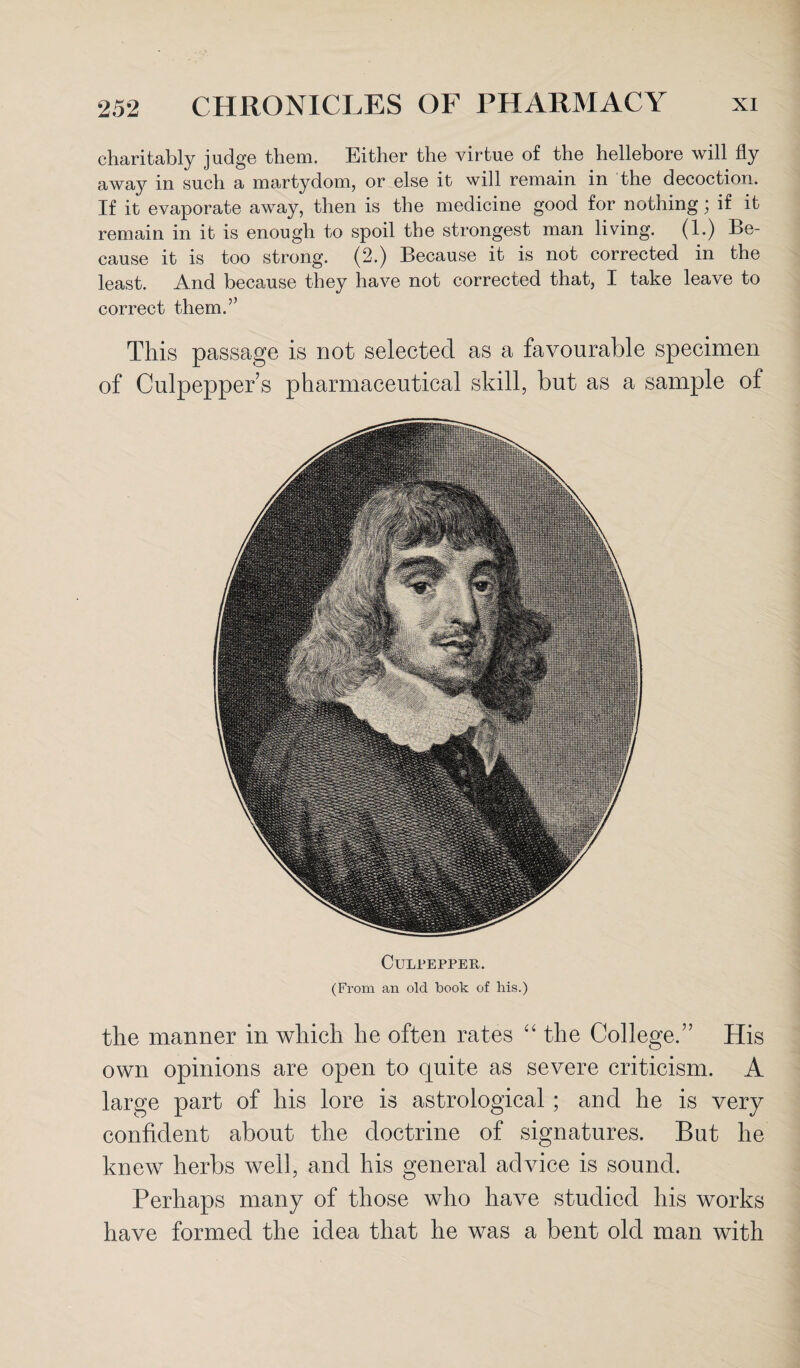 charitably judge them. Either the virtue of the hellebore will fly away in such a martydom, or else it will remain in the decoction. If it evaporate away, then is the medicine good for nothing; if it remain in it is enough to spoil the strongest man living. (1.) Be¬ cause it is too strong. (2.) Because it is not corrected in the least. And because they have not corrected that, I take leave to correct them.” This passage is not selected as a favourable specimen of Culpepper s pharmaceutical skill, but as a sample of CuLrEPPER. (From an old book of his.) the manner in which he often rates “ the College.” His own opinions are open to quite as severe criticism. A large part of his lore is astrological ; and he is very confident about the doctrine of signatures. But he knew herbs well, and his general advice is sound. Perhaps many of those who have studied his works have formed the idea that he was a bent old man with