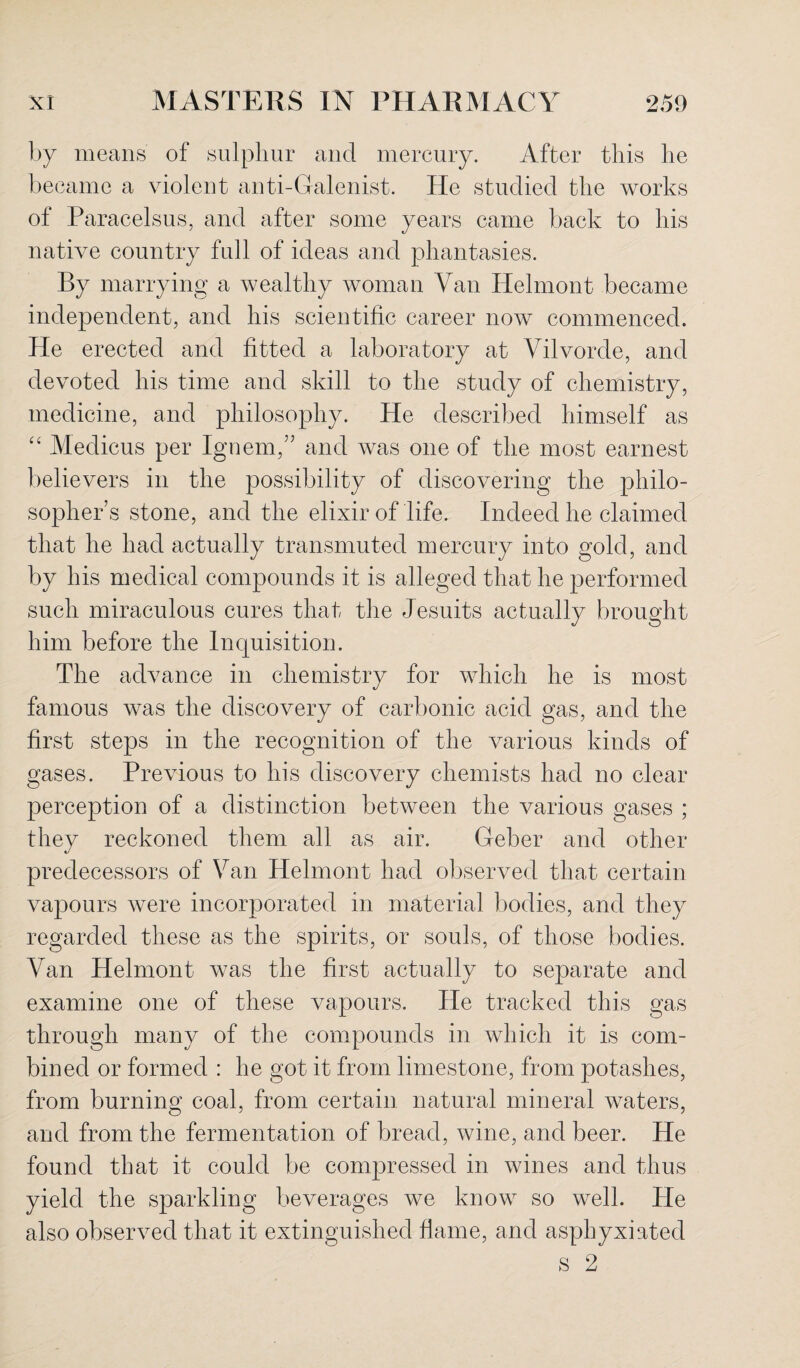 by means of sulphur and mercury. After this he became a violent anti-Galenist. He studied the works of Paracelsus, and after some years came back to his native country full of ideas and phantasies. By marrying a wealthy woman Van Helmont became independent, and his scientific career now commenced. He erected and fitted a laboratory at Vilvorde, and devoted his time and skill to the study of chemistry, medicine, and philosophy. He described himself as “ Medicus per Ignem,” and was one of the most earnest believers in the possibility of discovering the philo¬ sopher’s stone, and the elixir of life. Indeed he claimed that he had actually transmuted mercury into gold, and by his medical compounds it is alleged that he performed such miraculous cures that the Jesuits actually brought him before the Inquisition. The advance in chemistry for which he is most famous was the discovery of carbonic acid gas, and the first steps in the recognition of the various kinds of gases. Previous to his discovery chemists had no clear perception of a distinction between the various gases ; they reckoned them all as air. Geber and other predecessors of Van Helmont had observed that certain vapours were incorporated in material bodies, and they regarded these as the spirits, or souls, of those bodies. Van Helmont was the first actually to separate and examine one of these vapours. He tracked this gas through many of the compounds in which it is com¬ bined or formed : he got it from limestone, from potashes, from burning coal, from certain natural mineral waters, and from the fermentation of bread, wine, and beer. He found that it could be compressed in wines and thus yield the sparkling beverages we know so well. He also observed that it extinguished flame, and asphyxiated s 2