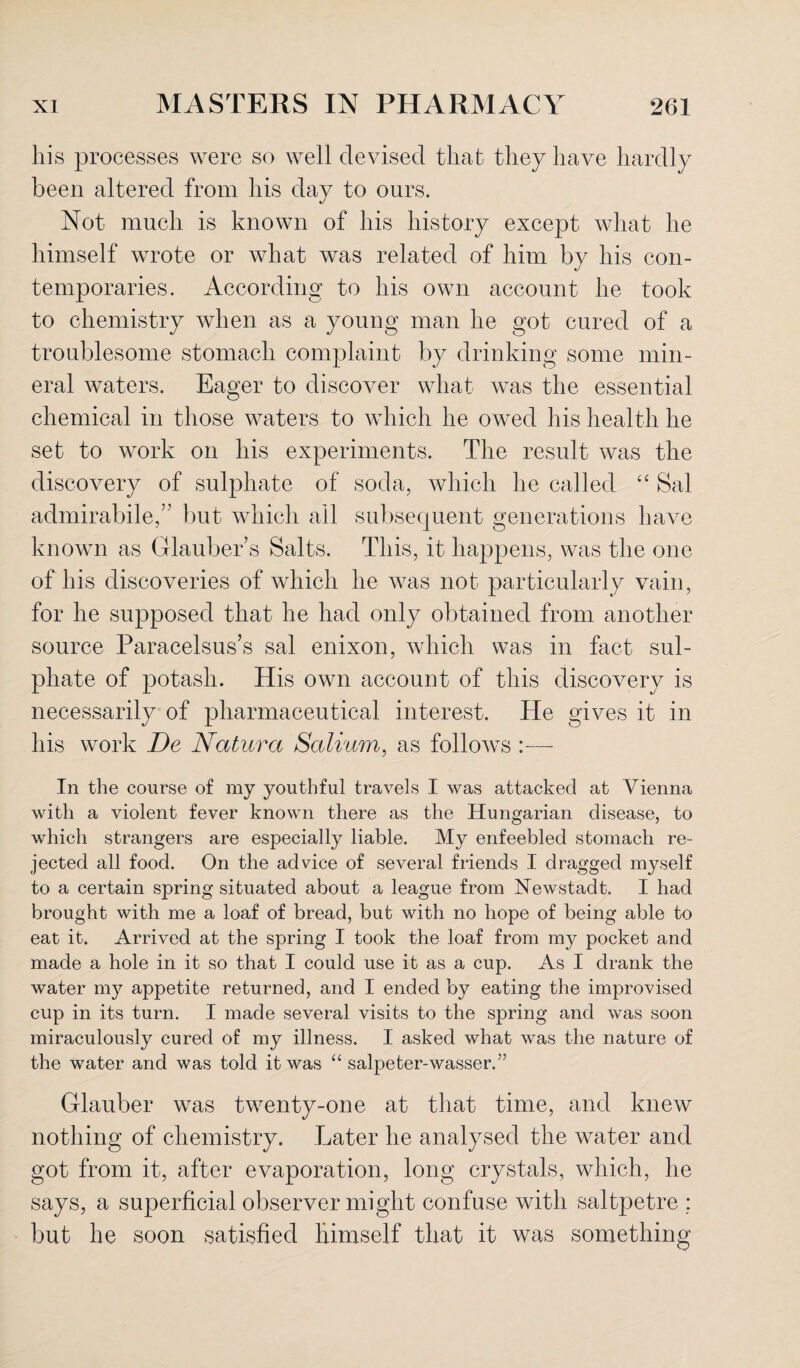 his processes were so well devised that they have hardly been altered from his day to ours. Not much is known of his history except what he himself wrote or what was related of him by his con¬ temporaries. According to his own account he took to chemistry when as a young man he got cured of a troublesome stomach complaint by drinking some min¬ eral waters. Eager to discover what was the essential chemical in those waters to which he owed his health he set to work on his experiments. The result was the discovery of sulphate of soda, which he called “ Sal admirabile,” but which ail subsequent generations have known as Glauber’s Salts. This, it happens, was the one of his discoveries of which he was not particularly vain, for he supposed that he had only obtained from another source Paracelsus’s sal enixon, which was in fact sul¬ phate of potash. His own account of this discovery is necessarily of pharmaceutical interest. He gives it in his work De Natura Solium, as follows :— In the course of my youthful travels I was attacked at Vienna with a violent fever known there as the Hungarian disease, to which strangers are especially liable. My enfeebled stomach re¬ jected all food. On the advice of several friends I dragged myself to a certain spring situated about a league from Newstadt. I had brought with me a loaf of bread, but with no hope of being able to eat it. Arrived at the spring I took the loaf from my pocket and made a hole in it so that I could use it as a cup. As I drank the water my appetite returned, and I ended by eating the improvised cup in its turn. I made several visits to the spring and was soon miraculously cured of my illness. I asked what was the nature of the water and was told it was “ salpeter-wasser.” Glauber was twenty-one at that time, and knew nothing of chemistry. Later he analysed the water and got from it, after evaporation, long crystals, which, he says, a superficial observer might confuse with saltpetre ; but he soon satisfied himself that it was something