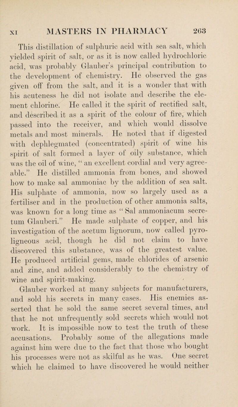 This distillation of sulphuric acid with sea salt, which yielded spirit of salt, or as it is now called hydrochloric acid, was probably Glauber s principal contribution to the development of chemistry. He observed the gas riven off from the salt, and it is a wonder that with O his acuteness he did not isolate and describe the ele¬ ment chlorine. He called it the spirit of rectified salt, and described it as a spirit of the colour of fire, which passed into the receiver, and which would dissolve metals and most minerals. He noted that if digested with dephlegmated (concentrated) spirit of wine his spirit of salt formed a layer of oily substance, which was the oil of wine, “ an excellent cordial and very agree¬ able.” He distilled ammonia from bones, and showed how to make sal ammoniac by the addition of sea salt. His sulphate of ammonia, now so largely used as a fertiliser and in the production of other ammonia salts, was known for a long time as “ Sal ammoniacum secre- tum Glauberi.” He made sulphate of copper, and his investigation of the acetum lignorum, now called pyro¬ ligneous acid, though he did not claim to have discovered this substance, wTas of the greatest value. He produced artificial gems, made chlorides of arsenic and zinc, and added considerably to the chemistry of wine and spirit-making. Glauber worked at many subjects for manufacturers, and sold his secrets in many cases. His enemies as¬ serted that he sold the same secret several times, and that he not unfrequently sold secrets which would not work. It is impossible now to test the truth of these accusations. Probably some of the allegations made against him were due to the fact that those who bought his processes were not as skilful as he was. One secret which he claimed to have discovered he would neither