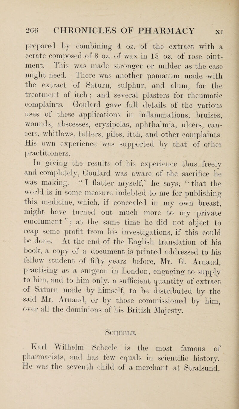 prepared by combining 4 oz. of the extract with a cerate composed of 8 oz. of wax in 18 oz. of rose oint¬ ment. This was made stronger or milder as the case might need. There was another pomatum made with the extract of Saturn, sulphur, and alum, for the treatment of itch ; and several plasters for rheumatic complaints. Goulard gave full details of the various uses of these applications in inflammations, bruises, wounds, abscesses, erysipelas, ophthalmia, ulcers, can¬ cers, whitlows, tetters, piles, itch, and other complaints His own experience was supported by that of other practitioners. In giving the results of his experience thus freely and completely, Goulard was aware of the sacrifice he was making. “ I flatter myself,” he says, “ that the world is in some measure indebted to me for publishing this medicine, which, if concealed in my own breast, might have turned out much more to my private emolument ” ; at the same time he did not object to reap some profit from his investigations, if this could be done. At the end of the English translation of his book, a copy of a document is printed addressed to his fellow student of fifty years before, Mr. G. Arnaud, practising as a surgeon in London, engaging to supply to him, and to him only, a sufficient quantity of extract of Saturn made by himself, to be distributed by the said Mr. Arnaud, or by those commissioned by him, over all the dominions of his British Majesty. SCHEELE. Karl Wilhelm Scheele is the most famous of pharmacists, and has few equals in scientific history. He was the seventh child of a merchant at Stralsund,