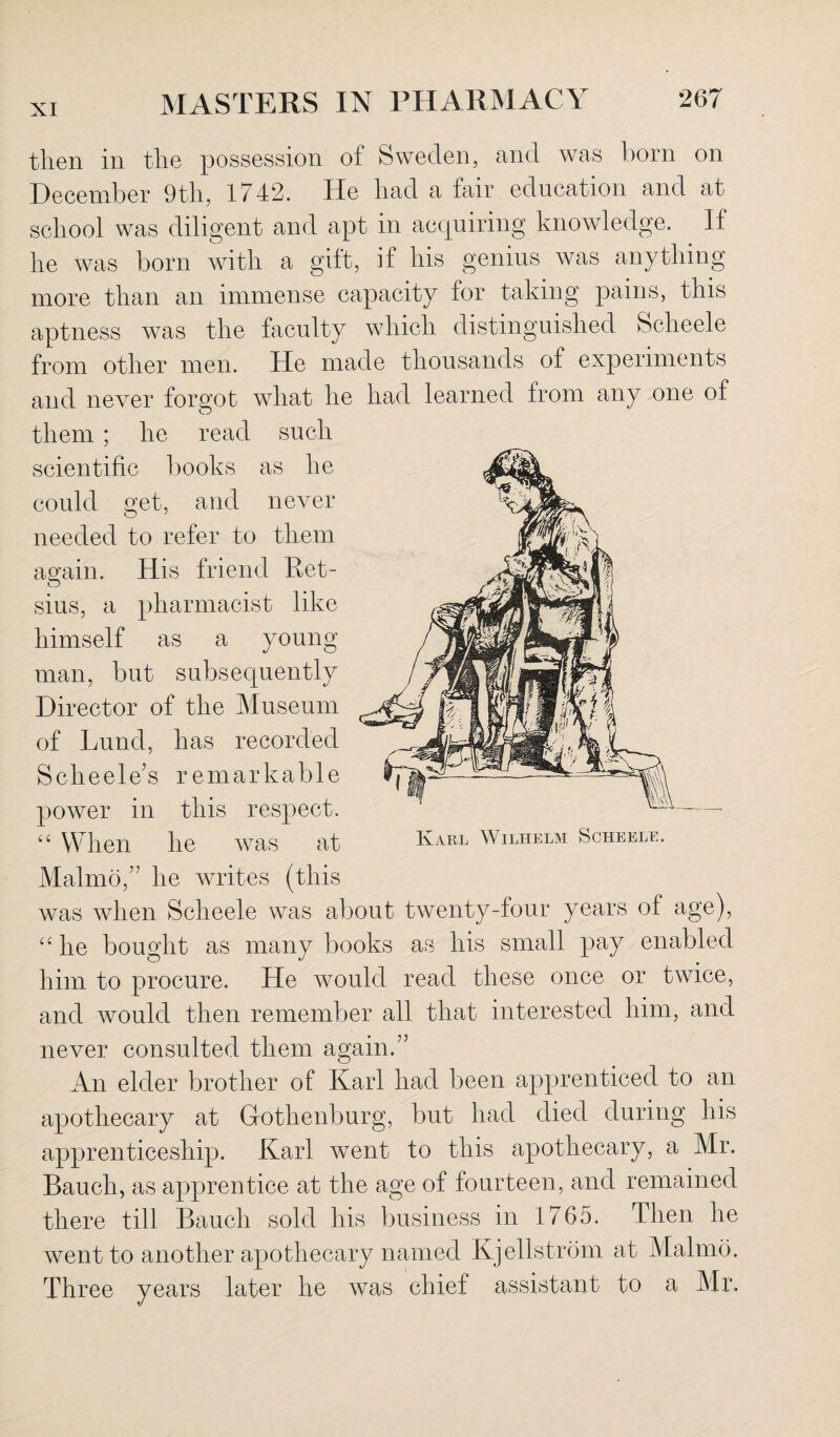 then in the possession of Sweden, and was born on December 9th, 1742. He had a fair education and at school was diligent and apt in acquiring knowledge. If he was born with a gilt, if his genius was anything more than an immense capacity for taking pains, this aptness was the faculty which distinguished Scheele from other men. He made thousands of experiments and never forgot wdiat he had learned from any one of them ; he read such scientific books as he could get, and never needed to refer to them again. His friend Ret- sius, a pharmacist like himself as a young man, but subsequently Director of the Museum of Lund, has recorded Scheele’s remarkable power in this respect. “ When he was at Malrno,” he writes (this was when Scheele was about twenty-four years of age), “ he bought as many books as his small pay enabled him to procure. He would read these once or twice, and would then remember all that interested him, and never consulted them again.” An elder brother of Karl had been apprenticed to an apothecary at Gothenburg, but had died during his apprenticeship. Karl went to this apothecary, a Mr. Bauch, as apprentice at the age of fourteen, and remained there till Bauch sold his business in 1765. Then he went to another apothecary named Kjellstrom at Malmo. Three years later he was chief assistant to a Mr. Karl Wilhelm Scheele.