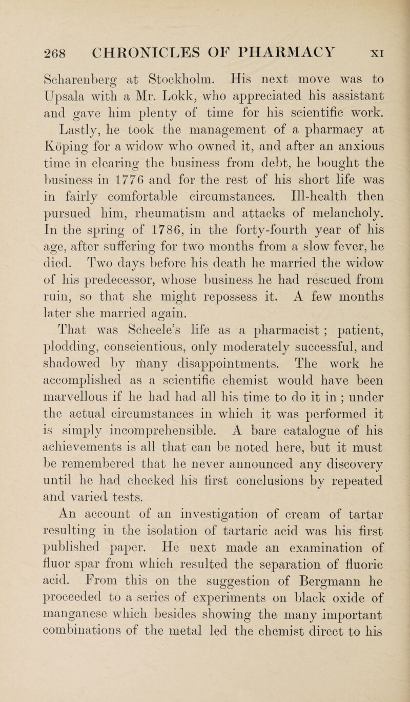 Scharenberg at Stockholm. His next move was to Upsala with a Mr. Lokk, who appreciated his assistant and gave him plenty of time for his scientific work. Lastly, he took the management of a pharmacy at Roping for a widow who owned it, and after an anxious time in clearing the business from debt, he bought the business in 1776 and for the rest of his short life was in fairly comfortable circumstances. Ill-health then pursued him, rheumatism and attacks of melancholy. In the spring of 1786, in the forty-fourth year of his age, after suffering for two months from a slow fever, he died. Two days before his death he married the widow of his predecessor, whose business he had rescued from ruin, so that she might repossess it. A few months later she married as;ain. That was Scheele’s life as a pharmacist ; patient, plodding, conscientious, only moderately successful, and shadowed by many disappointments. The work he accomplished as a scientific chemist would have been marvellous if he had had all his time to do it in ; under the actual circumstances in which it was performed it is simply incomprehensible. A bare catalogue of his achievements is all that can be noted here, but it must be remembered that he never announced any discovery until he had checked his first conclusions by repeated and varied tests. An account of an investigation of cream of tartar resulting in the isolation of tartaric acid was his first published paper. He next made an examination of fiuor spar from which resulted the separation of fluoric acid. From this on the suggestion of Bergmann he proceeded to a series of experiments on black oxide of manganese which besides showing the many important combinations of the metal led the chemist direct to his