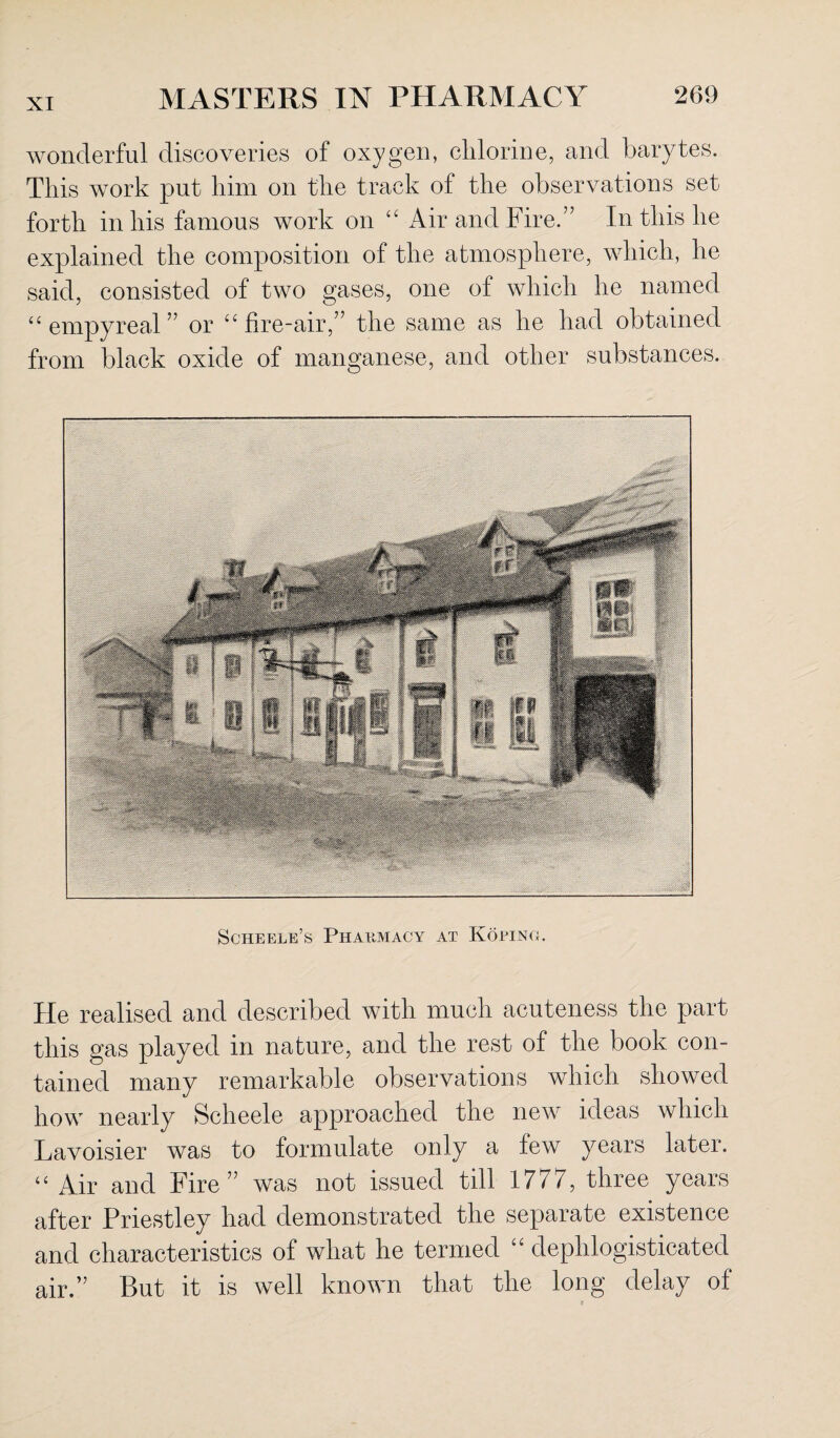 wonderful discoveries of oxygen, chlorine, and barytes. This work put him on the track of the observations set forth in his famous work on “ Air and Fire.” In this he explained the composition of the atmosphere, which, he said, consisted of two gases, one of which he named “ empyreal ” or u fire-air,” the same as he had obtained from black oxide of manganese, and other substances. Scheele’s Pharmacy at Koplnc. He realised and described with much acuteness the part this gas played in nature, and the rest of the book con¬ tained many remarkable observations which showed how nearly Scheele approached the new ideas which Lavoisier was to formulate only a few years later. “ Air and Fire” was not issued till 1777, three years after Priestley had demonstrated the separate existence and characteristics of what he termed “ dephlogisticated air.” But it is well known that the long delay ol