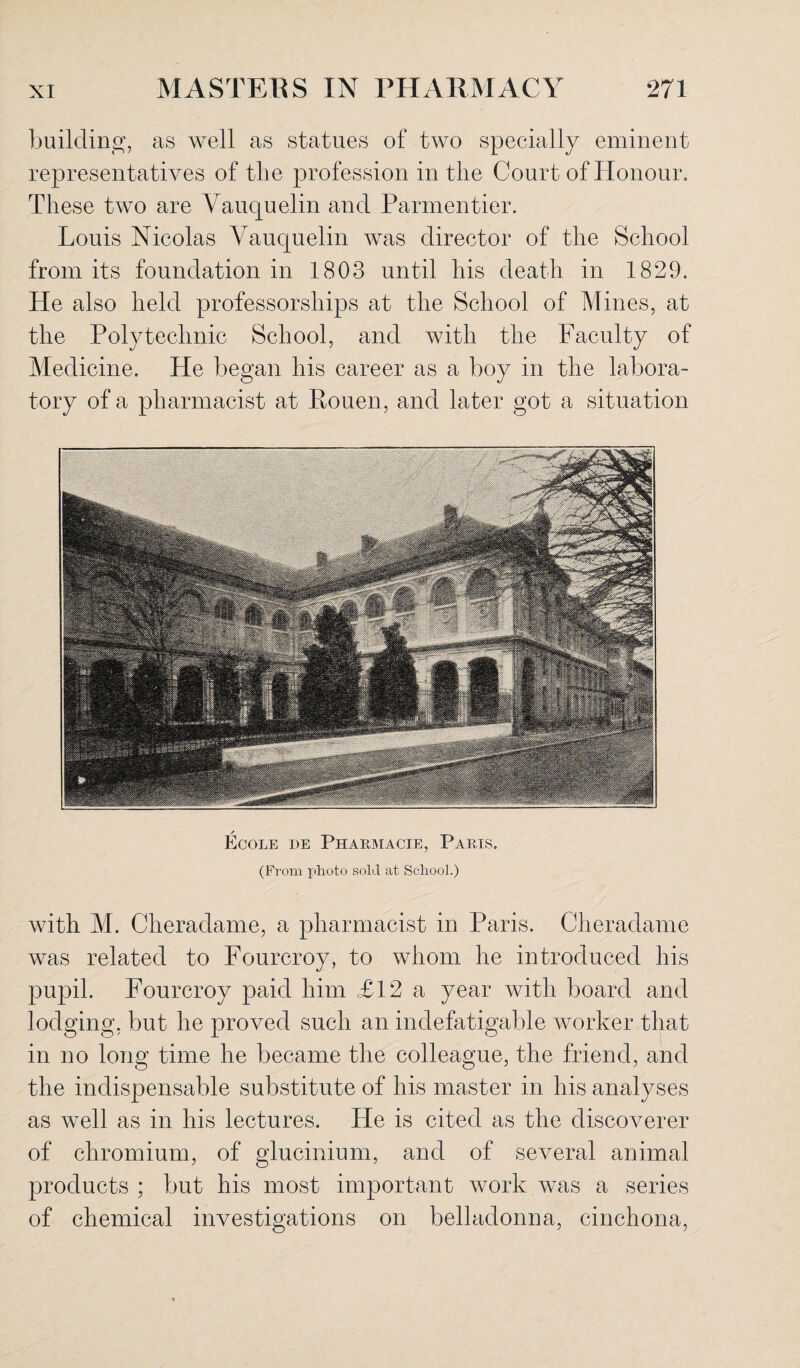 building, as well as statues of two specially eminent representatives of the profession in the Court of Honour. These two are Vauquelin and Parmentier. Louis Nicolas Vauquelin was director of the School from its foundation in 1803 until his death in 1829. He also held professorships at the School of Mines, at the Polytechnic School, and with the Faculty of Medicine. He began his career as a boy in the labora¬ tory of a pharmacist at Rouen, and later got a situation / Ecole de Pharmacie, Parts. (From photo sold at School.) with M. Cheradame, a pharmacist in Paris. Cheradame was related to Fourcroy, to whom he introduced his pupil. Fourcroy paid him £12 a year with board and lodging, but he proved such an indefatigable worker that in no long time he became the colleague, the friend, and the indispensable substitute of his master in his analyses as well as in his lectures. He is cited as the discoverer of chromium, of glucinium, and of several animal products ; but his most important work was a series of chemical investigations on belladonna, cinchona,