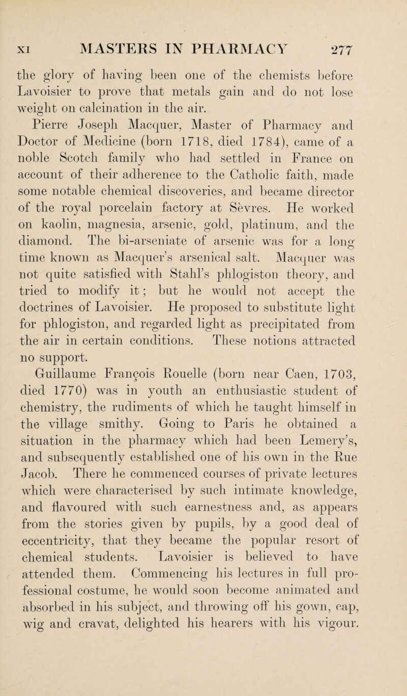 tlie glory of having been one of the chemists before Lavoisier to prove that metals gain and do not lose weight on calcination in the air. Pierre Joseph Macquer, Master of Pharmacy and Doctor of Medicine (born 1718, died 1784), came of a noble Scotch family who had settled in France on account of their adherence to the Catholic faith, made some notable chemical discoveries, and became director of the royal porcelain factory at Sevres. He worked on kaolin, magnesia, arsenic, gold, platinum, and the diamond. The bi-arseniate of arsenic was for a long o time known as Maequer’s arsenical salt. Macquer was not quite satisfied with Stahl’s phlogiston theory, and tried to modify it; but he would not accept the doctrines of Lavoisier. He proposed to substitute light for phlogiston, and regarded light as precipitated from the air in certain conditions. These notions attracted no support. Guillaume Francois Rouelle (born near Caen, 1703, died 1770) was in youth an enthusiastic student of chemistry, the rudiments of which he taught himself in the village smithy. Going to Paris he obtained a situation in the pharmacy which had been Lemery’s, and subsequently established one of his own in the Rue Jacob. There he commenced courses of private lectures which were characterised by such intimate knowledge, and flavoured with such earnestness and, as appears from the stories given by pupils, by a good deal of eccentricity, that they became the popular resort of chemical students. Lavoisier is believed to have attended them. Commencing his lectures in full pro¬ fessional costume, he would soon become animated and absorbed in his subject, and throwing off his gown, cap, wig and cravat, delighted his hearers with his vigour.