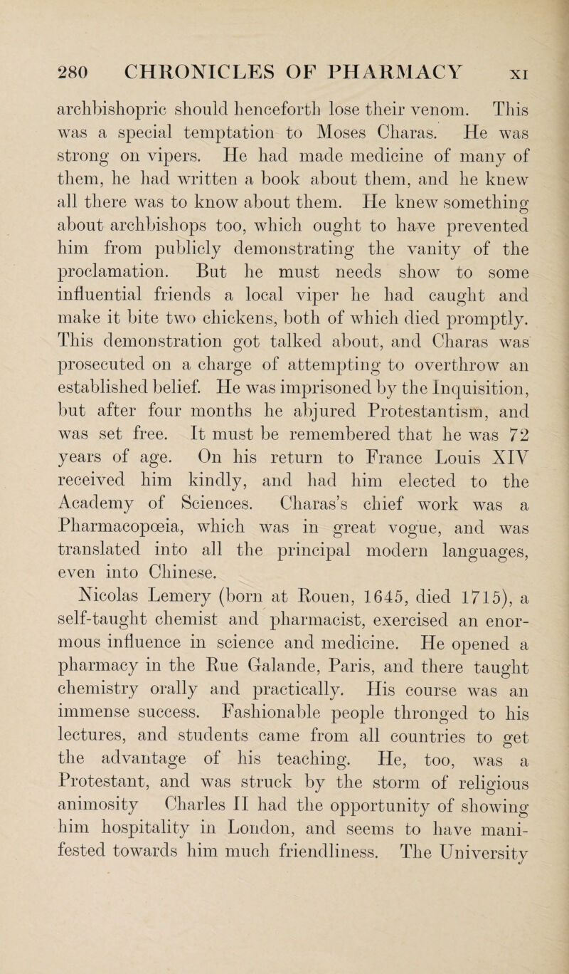 archbishopric should henceforth lose their venom. This was a special temptation to Moses Charas. He was strong on vipers. He had made medicine of many of them, he had written a book about them, and he knew all there was to know about them. He knew something about archbishops too, which ought to have prevented him from publicly demonstrating the vanity of the proclamation. But he must needs show to some influential friends a local viper he had caught and make it bite two chickens, both of which died promptly. This demonstration got talked about, and Charas was prosecuted on a charge of attempting to overthrow an established belief. He was imprisoned by the Inquisition, but after four months he abjured Protestantism, and was set free. It must be remembered that he was 7 2 years of age. On his return to France Louis XIV received him kindly, and had him elected to the Academy of Sciences. Charas’s chief work was a Pharmacopoeia, which was in great vogue, and was translated into all the principal modern languages, even into Chinese. Nicolas Lemery (born at Rouen, 1645, died 1715), a self-taught chemist and pharmacist, exercised an enor¬ mous influence in science and medicine. He opened a pharmacy in the Rue Galande, Paris, and there taught chemistry orally and practically. His course was an immense success. Fashionable people thronged to his lectures, and students came from all countries to get the advantage of his teaching. He, too, was a Protestant, and was struck by the storm of religious animosity Charles II had the opportunity of showing him hospitality in London, and seems to have mani¬ fested towards him much friendliness. The University