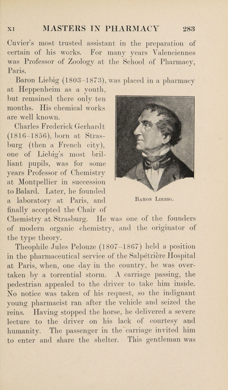 Cuviers most trusted assistant in the preparation of certain of his works. For many years Valenciennes was Professor of Zoology at the School of Pharmacy, Paris. Baron Liebig (1803-1873), was placed in a pharmacy at Heppenheim as a youth, but remained there only ten months. His chemical works are well known. Charles Frederick G-erhardt (1816-1856), born at Stras- burg (then a French city), one of Liebig’s most bril¬ liant pupils, was for some years Professor of Chemistry at Montpellier in succession to Balard. Later, he founded a laboratory at Paris, and finally accepted the Chair of Chemistry at Strasburg. He was one of the founders of modern organic chemistry, and the originator of the type theory. Theophile Jules Pelouze (1807-1867) held a position in the pharmaceutical service of the Salpetriere Hospital at Paris, when, one day in the country, he was over¬ taken by a torrential storm. A carriage passing, the pedestrian appealed to the driver to take him inside. No notice was taken of his request, so the indignant young pharmacist ran after the vehicle and seized the reins. Having stopped the horse, he delivered a severe lecture to the driver on his lack of courtesy and humanity. The passenger in the carriage invited him to enter and share the shelter. This gentleman was Baron Liebig