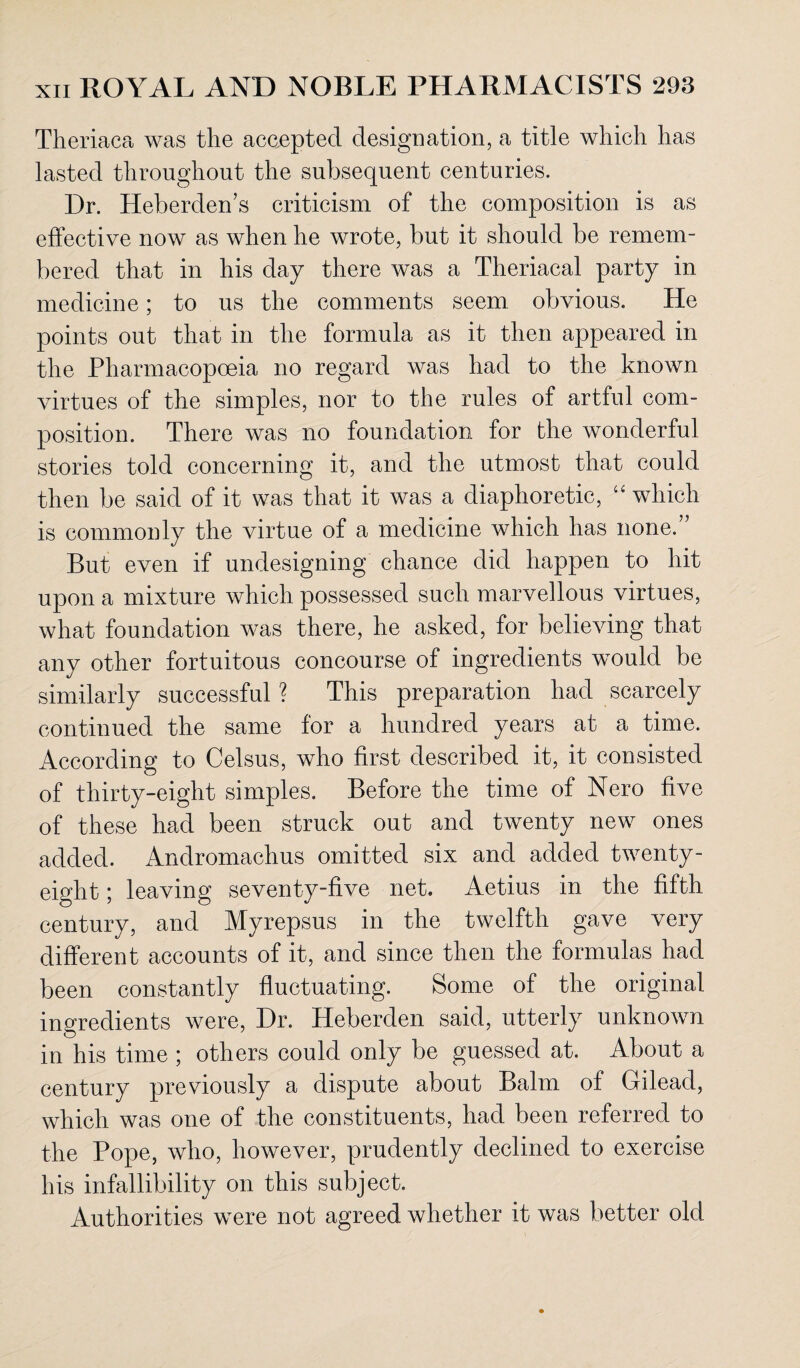 Theriaca was the accepted designation, a title which has lasted throughout the subsequent centuries. Dr. Heberden’s criticism of the composition is as effective now as when he wrote, but it should be remem¬ bered that in his day there was a Theriacal party in medicine; to us the comments seem obvious. He points out that in the formula as it then appeared in the Pharmacopoeia no regard was had to the known virtues of the simples, nor to the rules of artful com¬ position. There was no foundation for the wonderful stories told concerning it, and the utmost that could then be said of it was that it was a diaphoretic, “ which is commonly the virtue of a medicine which has none.” But even if undesigning chance did happen to hit upon a mixture which possessed such marvellous virtues, what foundation was there, he asked, for believing that any other fortuitous concourse of ingredients would be similarly successful ? This preparation had scarcely continued the same for a hundred years at a time. According to Celsus, who first described it, it consisted of thirty-eight simples. Before the time of Nero five of these had been struck out and twenty new ones added. Andromachus omitted six and added twenty- eight ; leaving seventy-five net. Aetius in the fifth century, and Myrepsus in the twelfth gave very different accounts of it, and since then the formulas had been constantly fluctuating. Some of the original ingredients were, Dr. Heberden said, utterly unknown in his time ; others could only be guessed at. About a century previously a dispute about Balm of Gilead, which was one of the constituents, had been referred to the Pope, who, however, prudently declined to exercise his infallibility on this subject. Authorities were not agreed whether it was better old