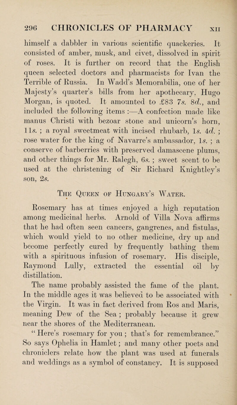 himself a dabbler in various scientific quackeries. It consisted of amber, musk, and civet, dissolved in spirit of roses. It is further on record that the English queen selected doctors and pharmacists for Ivan the Terrible of Russia. In Wadd’s Memorabilia, one of her Majesty’s quarter’s bills from her apothecary, Hugo Morgan, is quoted. It amounted to £83 7s. 8d., and included the following items :—A confection made like manus Christi with bezoar stone and unicorn’s horn, 11s. ; a royal sweetmeat with incised rhubarb, Is. 4d. ; rose water for the king of Navarre’s ambassador, Is. ; a conserve of barberries with preserved damascene plums, and other things for Mr. Ralegh, 6s. ; sweet scent to be used at the christening of Sir Richard Knightley’s son, 2s. The Queen of Hungary’s Water. Rosemary has at times enjoyed a high reputation among medicinal herbs. Arnold of Villa Nova affirms that he had often seen cancers, gangrenes, and fistulas, which would yield to no other medicine, dry up and become perfectly cured by frequently bathing them with a spirituous infusion of rosemary. His disciple, Raymond Lully, extracted the essential oil by distillation. The name probably assisted the fame of the plant. In the middle ages it was believed to be associated with the Virgin. It was in fact derived from Ros and Maris, meaning Dew of the Sea ; probably because it grew near the shores of the Mediterranean. “ Here’s rosemary for you ; that’s for remembrance.” So says Ophelia in Hamlet; and many other poets and chroniclers relate how the plant was used at funerals and weddings as a symbol of constancy. It is supposed