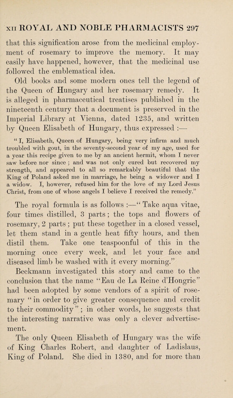 that this signification arose from the medicinal employ¬ ment of rosemary to improve the memory. It may easily have happened, however, that the medicinal use followed the emblematical idea. Old books and some modern ones tell the legend of the Queen of Hungary and her rosemary remedy. It is alleged in pharmaceutical treatises published in the nineteenth century that a document is preserved in the Imperial Library at Vienna, dated 1235, and written by Queen Elisabeth of Hungary, thus expressed :— “ I, Elisabeth, Queen of Hungary, being very infirm and much troubled with gout, in the seventy-second year of my age, used for a year this recipe given to me by an ancient hermit, whom I never saw before nor since ; and was not only cured but recovered my strength, and appeared to all so remarkably beautiful that the King of Poland asked me in marriage, he being a widower and 1 a widow. I, however, refused him for the love of my Lord Jesus Christ, from one of whose angels I believe I received the remedy.” The royal formula is as follows :—“ Take aqua vitae, four times distilled, 3 parts ; the tops and flowers of rosemary, 2 parts ; put these together in a closed vessel, let them stand in a gentle heat fifty hours, and then distil them. Take one teaspoonful of this in the morning once every week, and let your face and diseased limb be washed with it every morning.” Beckmann investigated this story and came to the conclusion that the name “Eau cle La Reine d’Hongrie” had been adopted by some vendors of a spirit of rose¬ mary “ in order to give greater consequence and credit to their commodity ” ; in other words, he suggests that the interesting narrative was only a clever advertise¬ ment. The only Queen Elisabeth of Hungary was the wfife of King Charles Robert, and daughter of Ladislaus, King of Poland. She died in 1380, and for more than