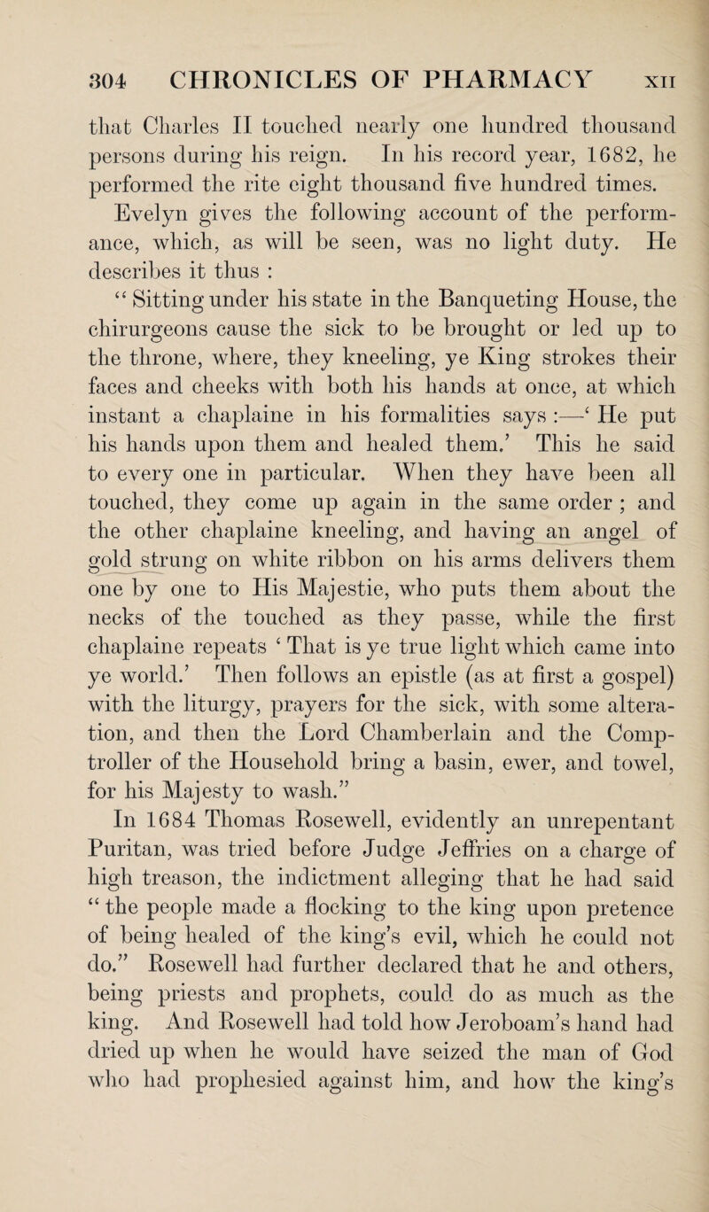 that Charles II touched nearly one hundred thousand persons during his reign. In his record year, 1682, he performed the rite eight thousand five hundred times. Evelyn gives the following account of the perform¬ ance, which, as will be seen, was no light duty. He describes it thus : “ Sitting under his state in the Banqueting House, the chirurgeons cause the sick to be brought or led up to the throne, where, they kneeling, ye King strokes their faces and cheeks with both his hands at once, at which instant a chaplaine in his formalities says :—‘ He put his hands upon them and healed them/ This he said to every one in particular. When they have been all touched, they come up again in the same order ; and the other chaplaine kneeling, and having an angel of gold strung on white ribbon on his arms delivers them one by one to His Majestie, who puts them about the necks of the touched as they passe, while the first chaplaine repeats ‘ That is ye true light which came into ye world/ Then follows an epistle (as at first a gospel) with the liturgy, prayers for the sick, with some altera¬ tion, and then the Lord Chamberlain and the Comp¬ troller of the Household bring a basin, ewer, and towel, for his Majesty to wash/’ In 1684 Thomas Rosewell, evidently an unrepentant Puritan, was tried before Judge Jeffries on a charge of high treason, the indictment alleging that he had said “ the people made a flocking to the king upon pretence of being healed of the king’s evil, which he could not do.” Rosewell had further declared that he and others, being priests and prophets, could do as much as the king. And Rosewell had told how Jeroboam’s hand had dried up when he would have seized the man of God who had prophesied against him, and how the king’s