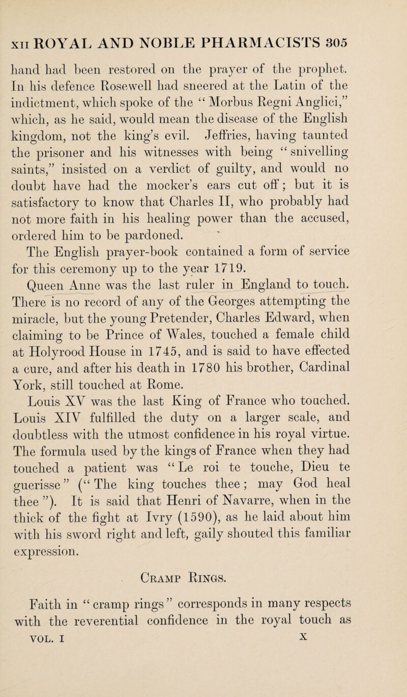 hand had been restored on the prayer of the prophet. In his defence Rosewell had sneered at the Latin of the indictment, which spoke of the “ Morbus Regni Anglici,” which, as he said, would mean the disease of the English kingdom, not the king's evil. Jeffries, having taunted the prisoner and his witnesses with being ££ snivelling saints,” insisted on a verdict of guilty, and would no doubt have had the mocker’s ears cut ofl ; but it is satisfactory to know that Charles II, who probably had not more faith in his healing power than the accused, ordered him to be pardoned. The English prayer-book contained a form of service for this ceremony up to the year 1719. Queen Anne was the last ruler in England to touch. There is no record of any of the Georges attempting the miracle, but the young Pretender, Charles Edward, when claiming to be Prince of Wales, touched a female child at Holy rood House in 1745, and is said to have effected a cure, and after his death in 1780 his brother, Cardinal York, still touched at Rome. Louis XY was the last King of France who touched. Louis XIV fulfdled the duty on a larger scale, and doubtless with the utmost confidence in his royal virtue. The formula used by the kings of France when they had touched a patient was ££ Le roi te touche, Hieu te guerisse” (££ The king touches thee; may God heal thee ”). It is said that Henri of Navarre, when in the thick of the fight at Ivry (1590), as he laid about him with his sword right and left, gaily shouted this familiar expression. Cramp Rings. Faith in ££ cramp rings” corresponds in many respects with the reverential confidence in the royal touch as x VOL. I