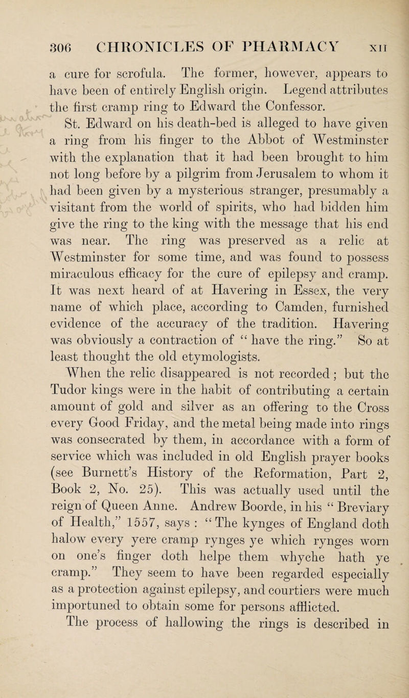 a cure for scrofula. The former, however, appears to have been of entirely English origin. Legend attributes the first cramp ring to Edward the Confessor. St. Edward on his death-bed is alleged to have given a ring from his finger to the Abbot of Westminster with the explanation that it had been brought to him not long before by a pilgrim from Jerusalem to whom it had been given by a mysterious stranger, presumably a visitant from the world of spirits, who had bidden him give the ring to the king with the message that his end was near. The ring was preserved as a relic at Westminster for some time, and was found to possess miraculous efficacy for the cure of epilepsy and cramp. It was next heard of at Havering in Essex, the very name of which place, according to Camden, furnished evidence of the accuracy of the tradition. Havering was obviously a contraction of “ have the ring.” So at least thought the old etymologists. When the relic disappeared is not recorded; but the Tudor kings were in the habit of contributing a certain amount of gold and silver as an offering to the Cross every Good Friday, and the metal being made into rings was consecrated by them, in accordance with a form of service which was included in old English prayer books (see Burnetts History of the Reformation, Part 2, Book 2, No. 25). This was actually used until the reign of Queen Anne. Andrew Boorde, in his “ Breviary of Health,” 1557, says : “The kynges of England doth halow every yere cramp rynges ye which rynges worn on one’s finger doth helpe them whyche hath ye cramp.” They seem to have been regarded especially as a protection against epilepsy, and courtiers were much importuned to obtain some for persons afflicted. The process of hallowing the rings is described in