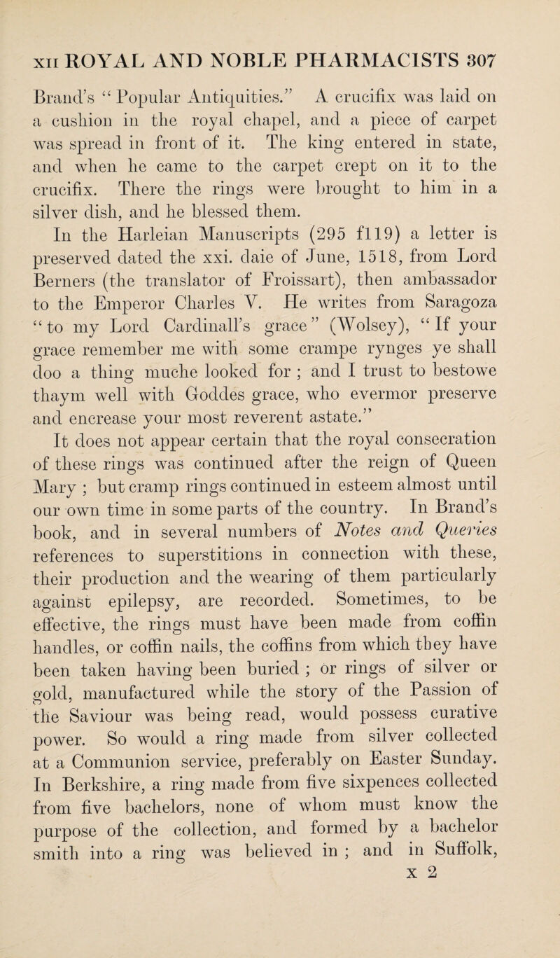 Brand’s “ Popular Antiquities.” A crucifix was laid on a cushion in the royal chapel, and a piece of carpet was spread in front of it. The king entered in state, and when he came to the carpet crept on it to the crucifix. There the rings were brought to him in a silver dish, and he blessed them. In the Harleian Manuscripts (295 fl 19) a letter is preserved dated the xxi. daie of June, 1518, from Lord Berners (the translator of Froissart), then ambassador to the Emperor Charles Y. He writes from Saragoza “to my Lord Cardinally grace” (Wolsey), “If your grace remember me with some crampe rynges ye shall doo a thing muclie looked for ; and I trust to bestowe thaym well with Goddes grace, who evermor preserve and encrease your most reverent astate.” It does not appear certain that the royal consecration of these rings was continued after the reign of Queen Mary ; but cramp rings continued in esteem almost until our own time in some parts of the country. In Brand’s book, and in several numbers of Notes and Queries references to superstitions in connection with these, their production and the wearing of them particularly against epilepsy, are recorded. Sometimes, to be effective, the rings must have been made from coffin handles, or coffin nails, the coffins from which they have been taken having been buried ; or rings of silver or gold, manufactured while the story of the Passion of the Saviour was being read, would possess curative power. So would a ring made from silver collected at a Communion service, preferably on Easter Sunday. In Berkshire, a ring made from five sixpences collected from five bachelors, none of whom must know the purpose of the collection, and formed by a bachelor smith into a ring was believed in ; and in Suffolk,