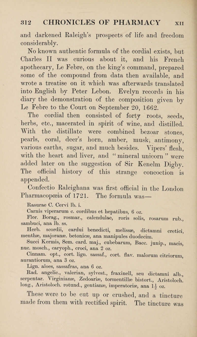 and darkened Raleigh’s prospects of life and freedom considerably. t/ No known authentic formula of the cordial exists, but Charles II was curious about it, and his French apothecary, Le Febre, on the king’s command, prepared some of the compound from data then available, and wrote a treatise on it which was afterwards translated into English by Peter Lebon. Evelyn records in his diary the demonstration of the composition given by Le Febre to the Court on September 20, 1662. The cordial then consisted of forty roots, seeds, herbs, etc., macerated in spirit of wine, and distilled. With the distillate were combined bezoar stones, pearls, coral, deer’s horn, amber, musk, antimony, various earths, sugar, and much besides. Vipers’ flesh, with the heart and liver, and “ mineral unicorn ” were added later on the suggestion of Sir Ken elm Eigby, The official history of this strange concoction is appended. Confectio Raleighana was first official in the London Pharmacopoeia of 1721. The formula was— Rasurae C. Cervi lb. i. Carnis viperarum c. cordibus et hepatibus, 6 oz. Flor. Borag., rosmar., calendulae, roris solis, rosarum rub., sambuci, ana lb. ss. Herb, scordii, cardui benedicti, melissse, dictamni cretici, menthse, majoranse. betonicae, ana manipules duodecim. feucci Kermis, Sem. card, maj., cubebarum, Bacc. junip., macis, nuc. mosch., caryoph., croci, ana 2 oz. Oinnam. opt., cort. lign. sassaf., cort. flay, malorum citriorum, aurantiorum, ana 3 oz. Lign. aloes, sassafras, ana 6 oz. Rad. angelic., valerian, sylvest., fraxinell, seu dictamni alb., serpentar. Virginianse, Zedoariae, tormentillse bistort., Aristoloch! long., Aristoloch. rotund., gentianae, imperatorias, ana lj oz. These were to be cut up or crushed, and a tincture made from them with rectified spirit. The tincture was