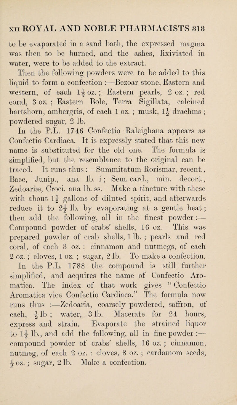 to be evaporated in a sand bath, the expressed magma was then to be burned, and the ashes, lixiviated in water, were to be added to the extract. Then the following powders were to be added to this liquid to form a confection :—Bezoar stone, Eastern and western, of each 1^ oz. ; Eastern pearls, 2 oz. ; red coral, 3 oz. ; Eastern Bole, Terra Sigillata, calcined hartshorn, ambergris, of each 1 oz. ; musk, lj drachms ; powdered sugar, 2 lb. In the P.L. 1746 Confectio Raleighana appears as Confectio Cardiaca. It is expressly stated that this new name is substituted for the old one. The formula is simplified, but the resemblance to the original can be traced. It runs thus :—Summitatum Rorismar, recent., Bacc, Junip., ana lb. i; Sem. card., min. decort., Zedoariae, Croci. ana lb. ss. Make a tincture with these with about l\ gallons of diluted spirit, and afterwards reduce it to 2J lb. by evaporating at a gentle heat; then add the following, all in the finest powder:— Compound powder of crabs’ shells, 16 oz. This was prepared powder of crab shells, 1 lb. ; pearls and red coral, of each 3 oz. : cinnamon and nutmegs, of each 2 oz. ; cloves, 1 oz. ; sugar, 2 lb. To make a confection. In the P.L. 1788 the compound is still further simplified, and acquires the name of Confectio Aro- matica. The index of that work gives “ Confectio Aromatica vice Confectio Cardiaca.” The formula now runs thus :—Zedoaria, coarsely powdered, saffron, of each, |-lb ; water, 3 lb. Macerate for 24 hours, express and strain. Evaporate the strained liquor to lj lb., and add the following, all in fine powder compound powder of crabs’ shells, 16 oz. ; cinnamon, nutmeg, of each 2 oz. : cloves, 8 oz. ; cardamom seeds, \oz. ; sugar, 2 lb. Make a confection.