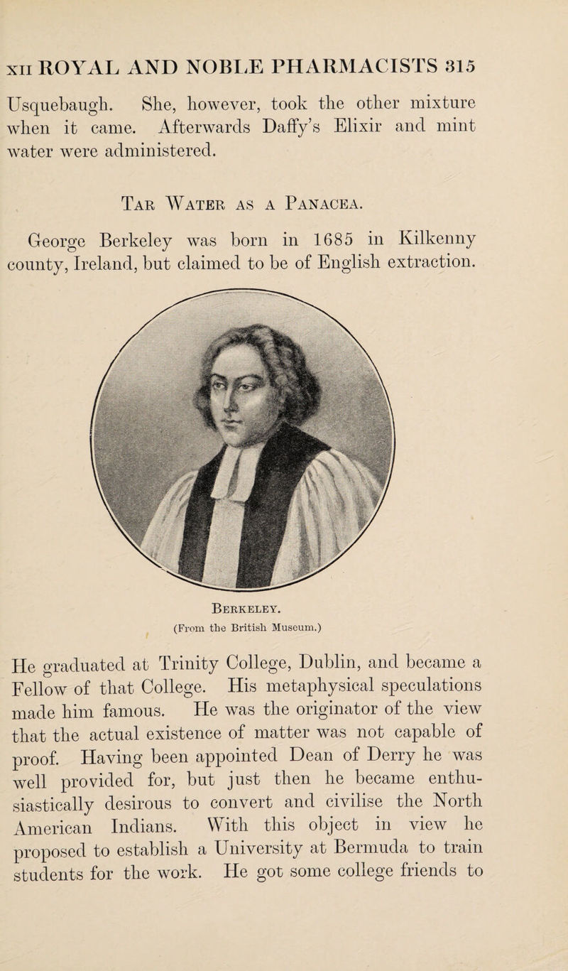 Usquebaugh. She, however, took the other mixture when it came. Afterwards Daffy’s Elixir and mint water were administered. Tar Water as a Panacea. George Berkeley was born in 1685 in Kilkenny county, Ireland, but claimed to be of English extraction. Berkeley. (From the British Museum.) He graduated at Trinity College, Dublin, and became a Fellow of that College. His metaphysical speculations made him famous. He was the originator of the view that the actual existence of matter was not capable of proof. Having been appointed Dean of Derry he was well provided for, but just then he became enthu¬ siastically desirous to convert and civilise the North American Indians. With this object in view he proposed to establish a University at Bermuda to train students for the work. He got some college friends to