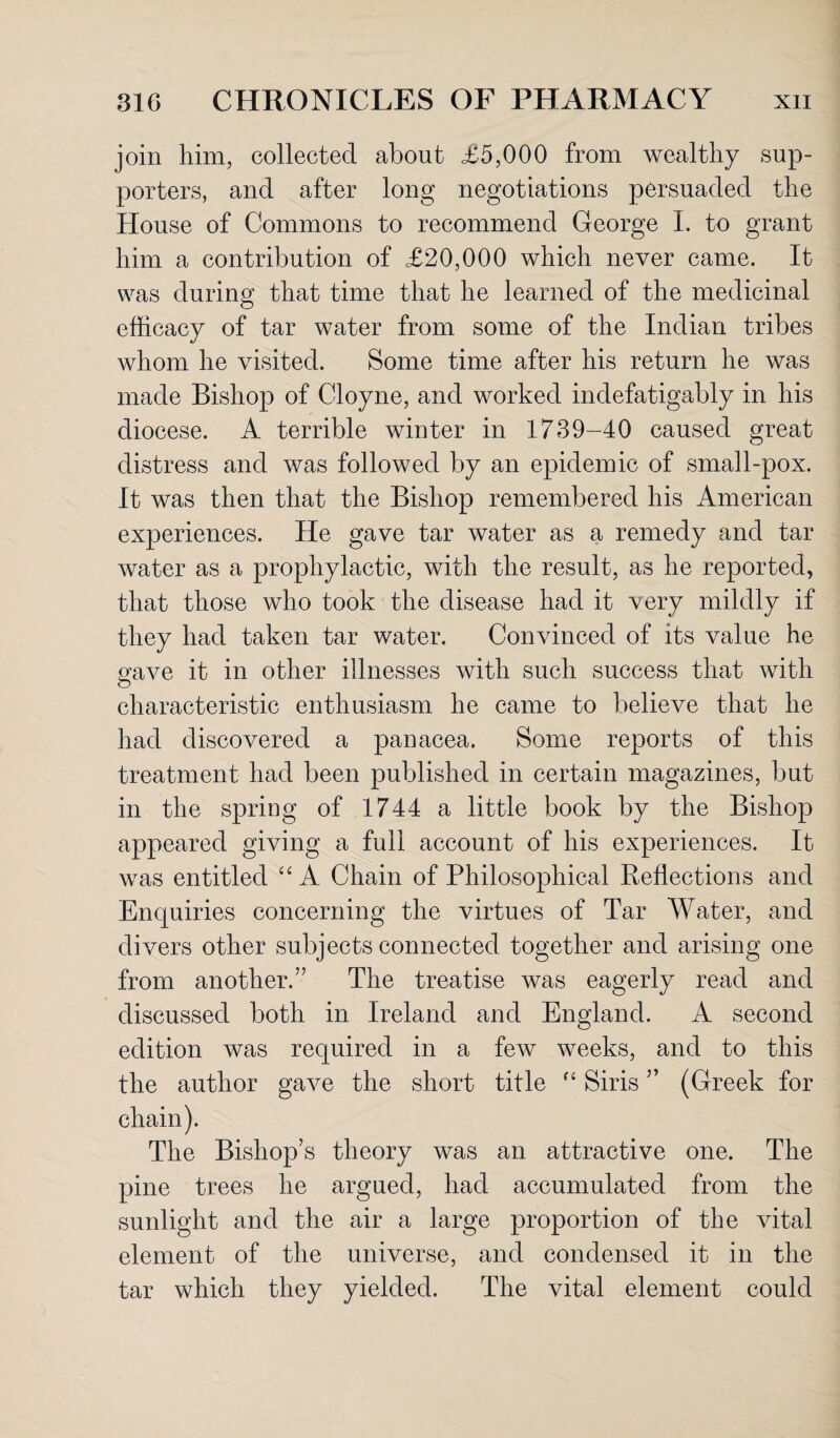 join him, collected about £5,000 from wealthy sup¬ porters, and after long negotiations persuaded the House of Commons to recommend George I. to grant him a contribution of £20,000 which never came. It was during that time that he learned of the medicinal efficacy of tar water from some of the Indian tribes whom he visited. Some time after his return he was made Bishop of Cloyne, and worked indefatigably in his diocese. A terrible winter in 1739-40 caused great distress and was followed by an epidemic of small-pox. It was then that the Bishop remembered his American experiences. He gave tar water as a remedy and tar water as a prophylactic, with the result, as he reported, that those who took the disease had it very mildly if they had taken tar water. Convinced of its value he gave it in other illnesses with such success that with characteristic enthusiasm he came to believe that he had discovered a panacea. Some reports of this treatment had been published in certain magazines, but in the spring of 1744 a little book by the Bishop appeared giving a full account of his experiences. It was entitled “ A Chain of Philosophical Reflections and Enquiries concerning the virtues of Tar Water, and divers other subjects connected together and arising one from another.” The treatise was eagerly read and discussed both in Ireland and England. A second edition was required in a few weeks, and to this the author gave the short title “ Siris ” (Greek for The Bishop’s theory was an attractive one. The pine trees he argued, had accumulated from the sunlight and the air a large proportion of the vital element of the universe, and condensed it in the tar which they yielded. The vital element could