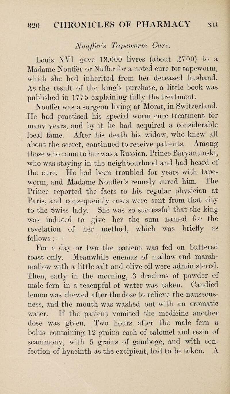 Nouffer s Tapeivorm Cure. Louis XVI gave 18,000 livres (about £700) to a Madame Nouffer or Nuffer for a noted cure for tapeworm, which she had inherited from her deceased husband. As the result of the king’s purchase, a little book was published in 1775 explaining fully the treatment. Nouffer was a surgeon living at Morat, in Switzerland. He had practised his special worm cure treatment for many years, and by it he had acquired a considerable local fame. After his death his widow, who knew all about the secret, continued to receive patients. Among those who came to her was a Russian, Prince Baryantinski, who was staying in the neighbourhood and had heard of the cure. He had been troubled for years with tape¬ worm, and Madame Nouffer’s remedy cured him. The Prince reported the facts to his regular physician at Paris, and consequently cases were sent from that city to the Swiss lady. She was so successful that the king was induced to give her the sum named for the revelation of her method, which was briefly as follows :— For a day or two the patient was fed on buttered toast only. Meanwhile enemas of mallow and marsh¬ mallow with a little salt and olive oil were administered. Then, early in the morning, 3 drachms of powder of male fern in a teacupful of water was taken. Candied lemon was chewed after the dose to relieve the nauseous¬ ness, and the mouth was washed out with an aromatic water. If the patient vomited the medicine another dose was Given. Two hours after the male fern a bolus containing 12 grains each of calomel and resin of scammony, with 5 grains of gamboge, and with con¬ fection of hyacinth as the excipient, had to be taken. A