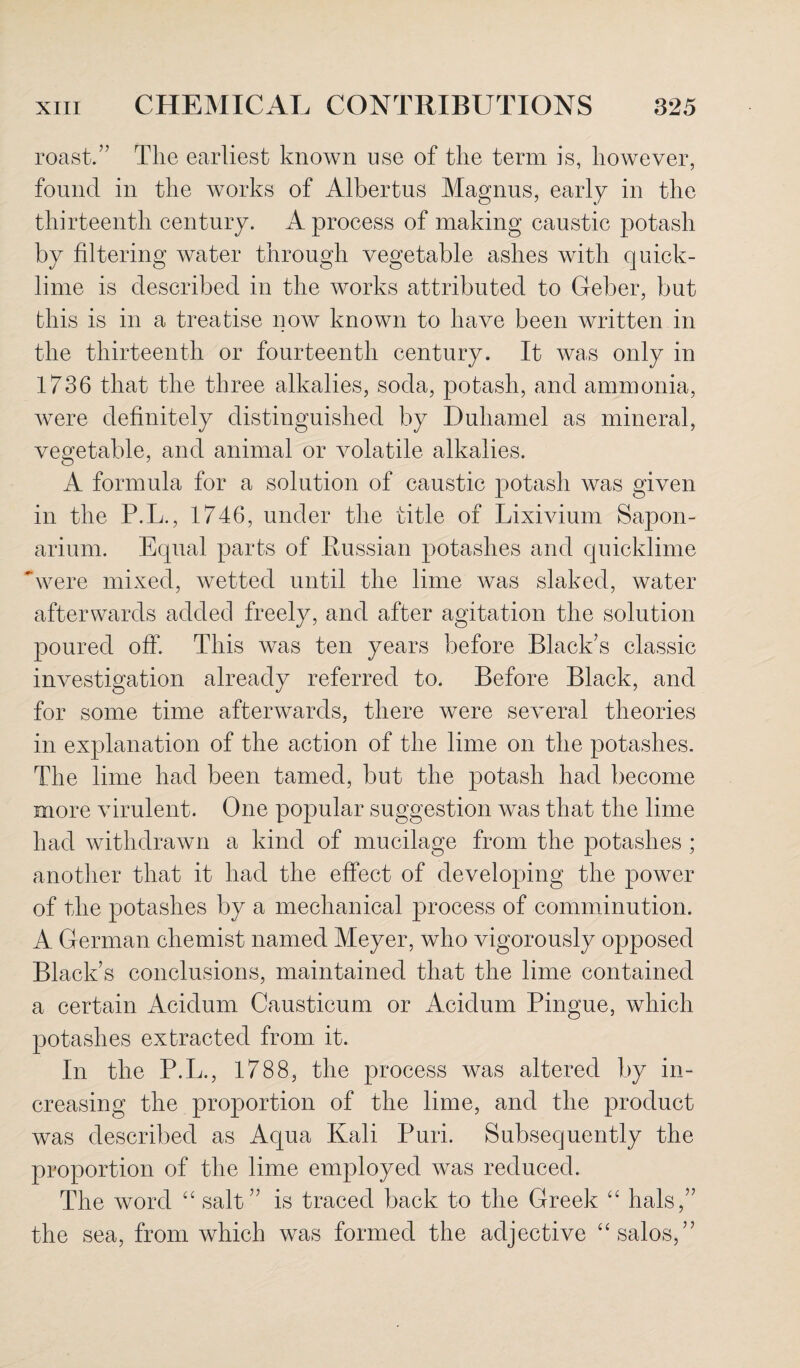 roast.” The earliest known use of the term is, however, found in the works of Albertus Magnus, early in the thirteenth century. A process of making caustic potash by filtering water through vegetable ashes with quick¬ lime is described in the works attributed to Geber, but this is in a treatise now known to have been written in the thirteenth or fourteenth century. It was only in 1736 that the three alkalies, soda, potash, and ammonia, were definitely distinguished by Duhamel as mineral, vegetable, and animal or volatile alkalies. A formula for a solution of caustic potash was given in the P.L., 1746, under the title of Lixivium Sapon- arium. Equal parts of Russian potashes and quicklime were mixed, wetted until the lime was slaked, water afterwards added freely, and after agitation the solution poured off. This was ten years before Black's classic investigation already referred to. Before Black, and for some time afterwards, there were several theories in explanation of the action of the lime on the potashes. The lime had been tamed, but the potash had become more virulent. One popular suggestion was that the lime had withdrawn a kind of mucilage from the potashes ; another that it had the effect of developing the power of the potashes by a mechanical process of comminution. A German chemist named Meyer, who vigorously opposed Black’s conclusions, maintained that the lime contained a certain Acidum Causticum or Acidum Pingue, which potashes extracted from it. In the P.L., 1788, the process was altered by in¬ creasing the proportion of the lime, and the product was described as Aqua Kali Puri. Subsequently the proportion of the lime employed was reduced. The word “ salt” is traced back to the Greek “ hals,” the sea, from which was formed the adjective “salos,”