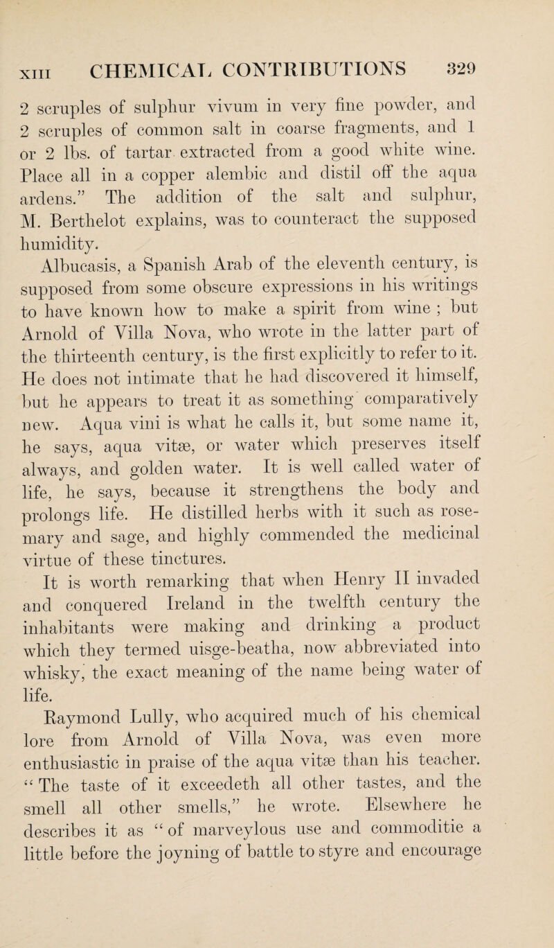 2 scruples of sulphur vivum in very fine powder, and 2 scruples of common salt in coarse fragments, and 1 or 2 lbs. of tartar extracted from a good white wine. Place all in a copper alembic and distil ofi the aqua ardens.” The addition of the salt and sulphur, M. Berthelot explains, was to counteract the supposed humidity. Albucasis, a Spanish Arab of the eleventh century, is supposed from some obscure expressions in his writings to have known how to make a spirit from wine ; but Arnold of Villa Nova, who wrote in the latter part of the thirteenth century, is the first explicitly to refer to it. He does not intimate that he had discovered it himself, but he appears to treat it as something comparatively new. Aqua vini is what he calls it, but some name it, he says, aqua vitae, or water which preserves itself always, and golden water. It is well called water of life, he says, because it strengthens the body and prolongs life. He distilled herbs with it such as rose¬ mary and sage, and highly commended the medicinal virtue of these tinctures. It is worth remarking that when Henry II invaded and conquered Ireland in the twelfth century the inhabitants were making and drinking a product which they termed uisge-beatha, now abbreviated into whisky, the exact meaning of the name being water of life. Raymond Lully, who acquired much of his chemical lore from Arnold of Villa Nova, was even more enthusiastic in praise of the aqua vitse than his teacher. “ The taste of it exceedeth all other tastes, and the smell all other smells,” he wrote. Elsewhere he describes it as “ of marveylous use and commoditie a little before the joyning of battle to styre and encourage