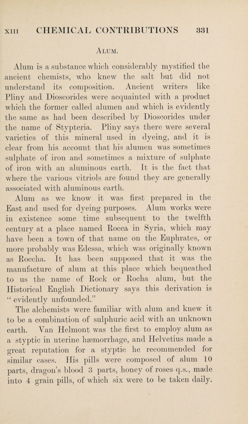 Alum. Alum is a substance which considerably mystified the ancient chemists, who knew the salt but did not understand its composition. Ancient writers like Pliny and Dioscorides were acquainted with a product which the former called alumen and which is evidently the same as had been described by Dioscorides under the name of Stypteria. Pliny says there were several varieties of this mineral used in dyeing, and it is clear from his account that his alumen was sometimes sulphate of iron and sometimes a mixture of sulphate of iron with an aluminous earth. It is the fact that where the various vitriols are found they are generally associated with aluminous earth. Alum as we know it was first prepared in the East and used for dyeing purposes. Alum works were in existence some time subsequent to the twelfth century at a place named Pocca in Syria, which may have been a town of that name on the Euphrates, or more probably was Edessa, which was originally known as Roccha. It has been supposed that it was the manufacture of alum at this place which bequeathed to us the name of Rock or Rocha alum, but the Historical English Dictionary says this derivation is “ evidently unfounded.” The alchemists were familiar with alum and knew it to be a combination of sulphuric acid with an unknown earth. Van Helmont was the first to employ alum as a styptic in uterine haemorrhage, and Helvetius made a great reputation for a styptic he recommended for similar cases. His pills were composed of alum 10 parts, dragon s blood 3 parts, honey of roses q.s., made into 4 grain pills, of which six were to be taken daily. I