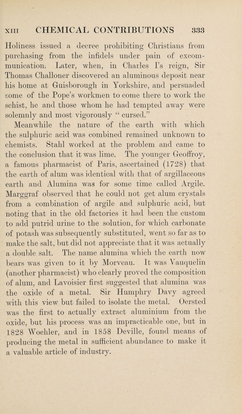 Holiness issued a decree prohibiting Christians from purchasing from the infidels under pain of excom¬ munication. Later, when, in Charles Ls reign, Sir Thomas Challoner discovered an aluminous deposit near his home at Guisborougli in Yorkshire, and persuaded some of the Pope’s workmen to come there to work the schist, he and those whom he had tempted away were solemnly and most vigorously “ cursed.” Meanwhile the nature of the earth with which the sulphuric acid was combined remained unknown to chemists. Stahl worked at the problem and came to the conclusion that it was lime. The younger Geoffroy, a famous pharmacist of Paris, ascertained (1728) that the earth of alum was identical with that of argillaceous earth and Alumina was for some time called Argile. Marggraf observed that he could not get alum crystals from a combination of argile and sulphuric acid, but noting that in the old factories it had been the custom to add putrid urine to the solution, for which carbonate of potash was subsequently substituted, went so far as to make the salt, but did not appreciate that it was actually a double salt. The name alumina which the earth now bears was given to it by Morveau. It was Vauquelin (another pharmacist) who clearly proved the composition of alum, and Lavoisier first suggested that alumina was the oxide of a metal. Sir Humphry Davy agreed with this view but failed to isolate the metal. Oersted was the first to actually extract aluminium from the oxide, but his process was an impracticable one, but in 1828 Woehler, and in 1858 Deville, found means of producing the metal in sufficient abundance to make it a valuable article of industry.