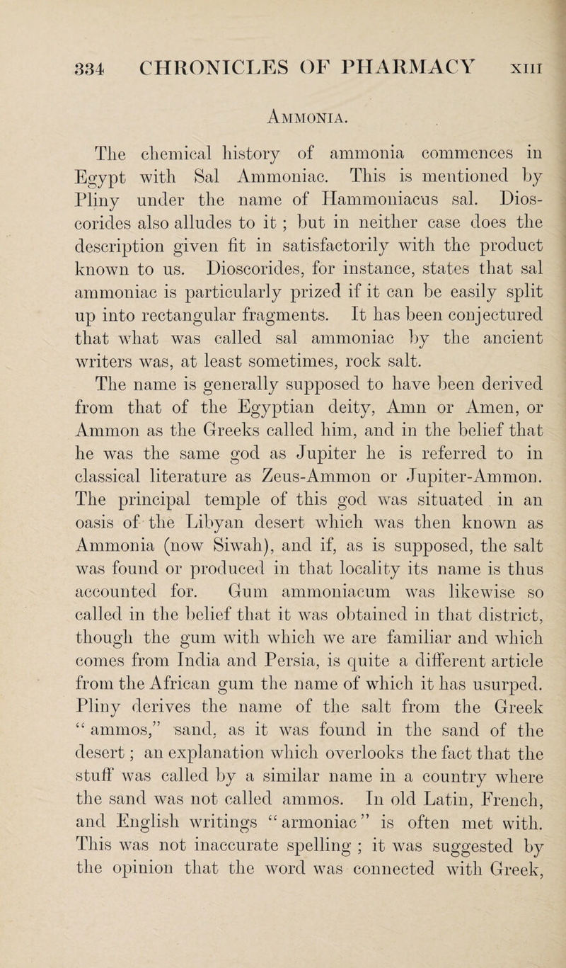 Ammonia. The chemical history of ammonia commences in Egypt with Sal Ammoniac. This is mentioned by Pliny under the name of Hammoniacus sal. Dios- corides also alludes to it ; but in neither case does the description given fit in satisfactorily with the product known to us. Dioscorides, for instance, states that sal ammoniac is particularly prized if it can be easily split up into rectangular fragments. It has been conj ectured that what was called sal ammoniac by the ancient writers was, at least sometimes, rock salt. The name is generally supposed to have been derived from that of the Egyptian deity, Amn or Amen, or Ammon as the Greeks called him, and in the belief that he was the same god as Jupiter he is referred to in classical literature as Zeus-Ammon or Jupiter-Ammon. The principal temple of this god was situated in an oasis of the Libyan desert which was then known as Ammonia (now Siwah), and if, as is supposed, the salt was found or produced in that locality its name is thus accounted for. Gum ammoniacum was likewise so called in the belief that it was obtained in that district, though the gum with which we are familiar and which comes from India and Persia, is quite a different article from the African gum the name of which it has usurped. Pliny derives the name of the salt from the Greek “ ammos,” sand, as it was found in the sand of the desert; an explanation which overlooks the fact that the stuff was called by a similar name in a country where the sand was not called amnios. In old Latin, French, and English writings “armoniac” is often met with. This was not inaccurate spelling ; it was suggested by the opinion that the word was connected with Greek,