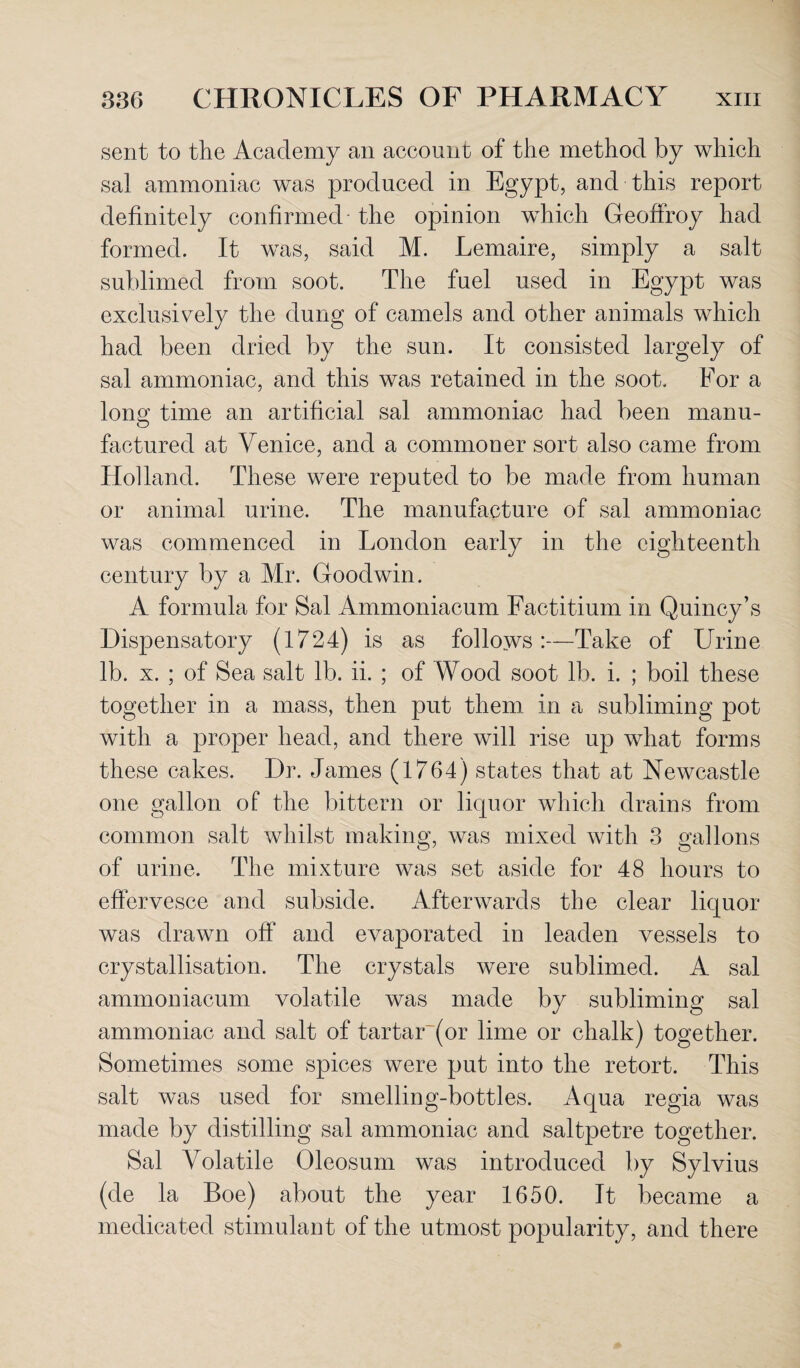 sent to the Academy an account of the method by which sal ammoniac was produced in Egypt, and this report definitely confirmed the opinion which Geoffroy had formed. It was, said M. Lemaire, simply a salt sublimed from soot. The fuel used in Egypt was exclusively the dung of camels and other animals which had been dried by the sun. It consisted largely of sal ammoniac, and this was retained in the soot. For a long; time an artificial sal ammoniac had been manu- factured at Venice, and a commoner sort also came from Holland. These were reputed to be made from human or animal urine. The manufacture of sal ammoniac was commenced in London early in the eighteenth century by a Mr. Goodwin. A formula for Sal Ammoniacum Factitium in Quincy’s Dispensatory (1724) is as follows :—Take of Urine lb. x. ; of Sea salt lb. ii. ; of Wood soot lb. i. ; boil these together in a mass, then put them in a subliming pot with a proper head, and there will rise up what forms these cakes. Dr. James (1764) states that at Newcastle one gallon of the bittern or liquor which drains from common salt whilst making, was mixed with 3 gallons of urine. The mixture was set aside for 48 hours to effervesce and subside. Afterwards the clear liquor was drawn off and evaporated in leaden vessels to crystallisation. The crystals were sublimed. A sal ammoniacum volatile was made by subliming sal ammoniac and salt of tartar~(or lime or chalk) together. Sometimes some spices were put into the retort. This salt was used for smelling-bottles. Aqua regia was made by distilling sal ammoniac and saltpetre together. Sal Volatile Oleosum was introduced by Sylvius (de la Boe) about the year 1650. It became a medicated stimulant of the utmost popularity, and there