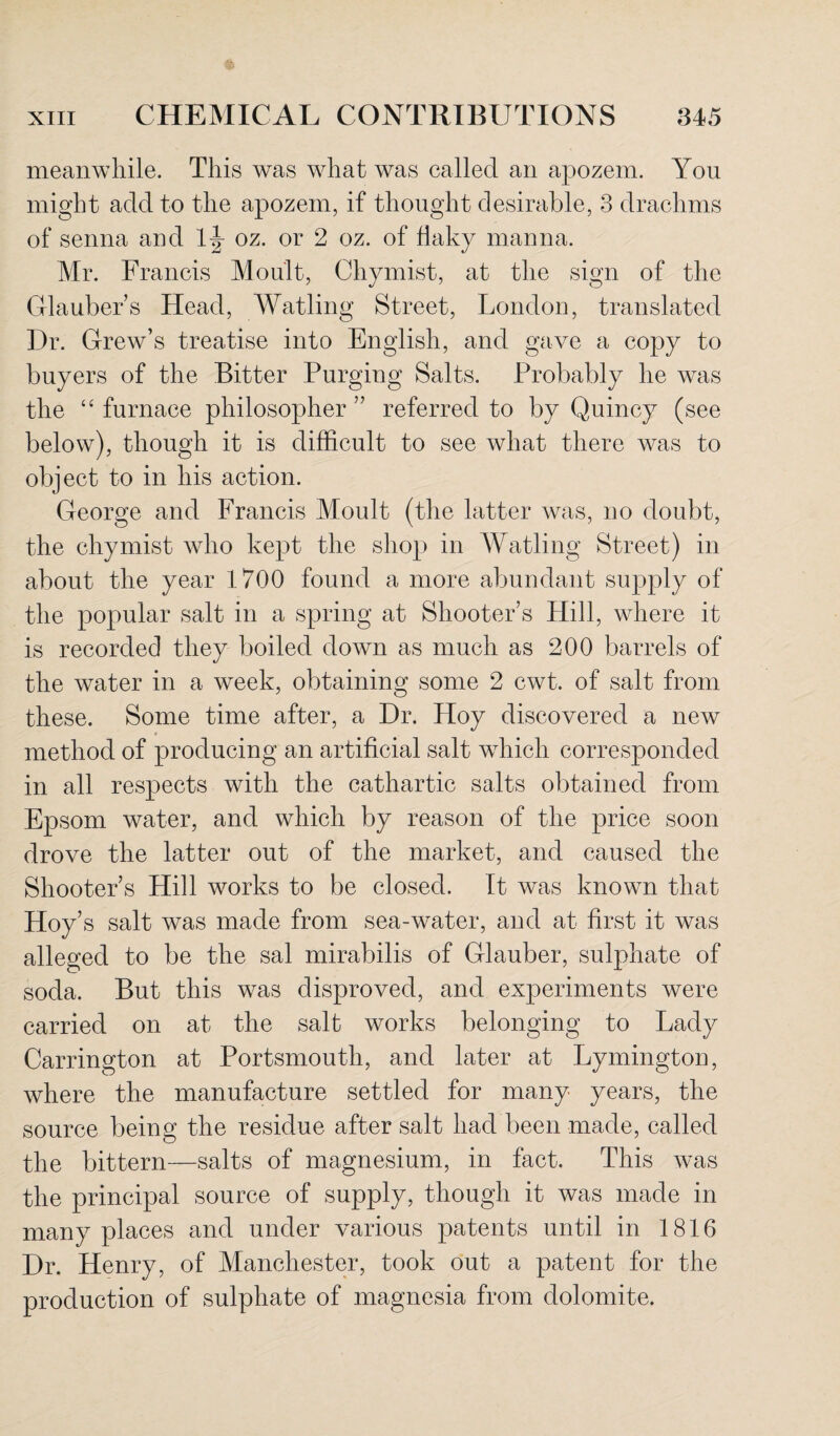 meanwhile. This was what was called an apozem. You might add to the apozem, if thought desirable, 3 drachms of senna and oz. or 2 oz. of flaky manna. Mr. Francis Moult, Chymist, at the sign of the Glaubers Head, Watling Street, London, translated Dr. Grew’s treatise into English, and gave a copy to buyers of the Bitter Purging Salts. Probably he was the “ furnace philosopher ” referred to by Quincy (see below), though it is difficult to see what there was to object to in his action. George and Francis Moult (the latter was, no doubt, the chymist who kept the shop in Watling Street) in about the year 1700 found a more abundant supply of the popular salt in a spring at Shooter’s Hill, where it is recorded they boiled down as much as 200 barrels of the water in a week, obtaining some 2 cwt. of salt from these. Some time after, a Dr. Hoy discovered a new method of producing an artificial salt which corresponded in all respects with the cathartic salts obtained from Epsom water, and which by reason of the price soon drove the latter out of the market, and caused the Shooter s Hill works to be closed. It was known that Hoy’s salt was made from sea-water, and at first it was alleged to be the sal mirabilis of Glauber, sulphate of soda. But this was disproved, and experiments were carried on at the salt works belonging to Lady Carrington at Portsmouth, and later at Lymington, where the manufacture settled for many years, the source being the residue after salt had been made, called the bittern—salts of magnesium, in fact. This was the principal source of supply, though it was made in many places and under various patents until in 1816 Dr. Henry, of Manchester, took out a patent for the production of sulphate of magnesia from dolomite.