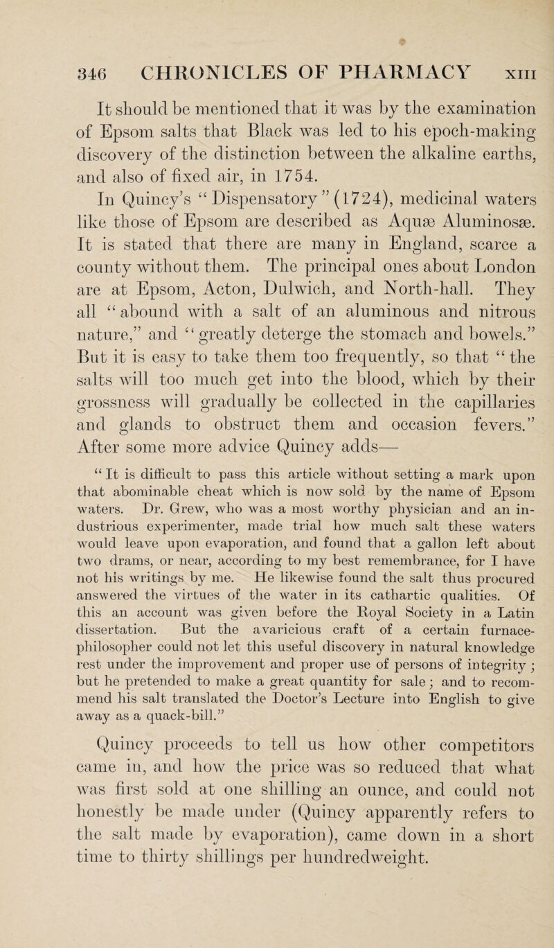 It should be mentioned that it was by the examination of Epsom salts that Black was led to his epoch-making discovery of the distinction between the alkaline earths, and also of fixed air, in 1754. In Quincy's “ Dispensatory ” (1724), medicinal waters like those of Epsom are described as Aquae Aluminosse. It is stated that there are many in England, scarce a county without them. The principal ones about London are at Epsom, Acton, Dulwich, and North-hall. They all “ abound with a salt of an aluminous and nitrous nature,” and 4‘ greatly deterge the stomach and bowels.” But it is easy to take them too frequently, so that “ the salts will too much get into the blood, which by their grossness will gradually be collected in the capillaries and glands to obstruct them and occasion fevers.” After some more advice Quincy adds— “It is difficult to pass this article without setting a mark upon that abominable cheat which is now sold by the name of Epsom waters. Dr. Grew, who was a most worthy physician and an in¬ dustrious experimenter, made trial how much salt these waters would leave upon evaporation, and found that a gallon left about two drams, or near, according to my best remembrance, for I have not his writings by me. He likewise found the salt thus procured answered the virtues of the water in its cathartic qualities. Of this an account was given before the Royal Society in a Latin dissertation. But the avaricious craft of a certain furnace- philosopher could not let this useful discovery in natural knowledge rest under the improvement and proper use of persons of integrity ; but he pretended to make a great quantity for sale; and to recom¬ mend his salt translated the Doctor’s Lecture into English to give away as a quack-bill.” Quincy proceeds to tell us how other competitors came in, and how the price was so reduced that what was first sold at one shilling an ounce, and could not honestly be made under (Quincy apparently refers to the salt made by evaporation), came down in a short time to thirty shillings per hundredweight.