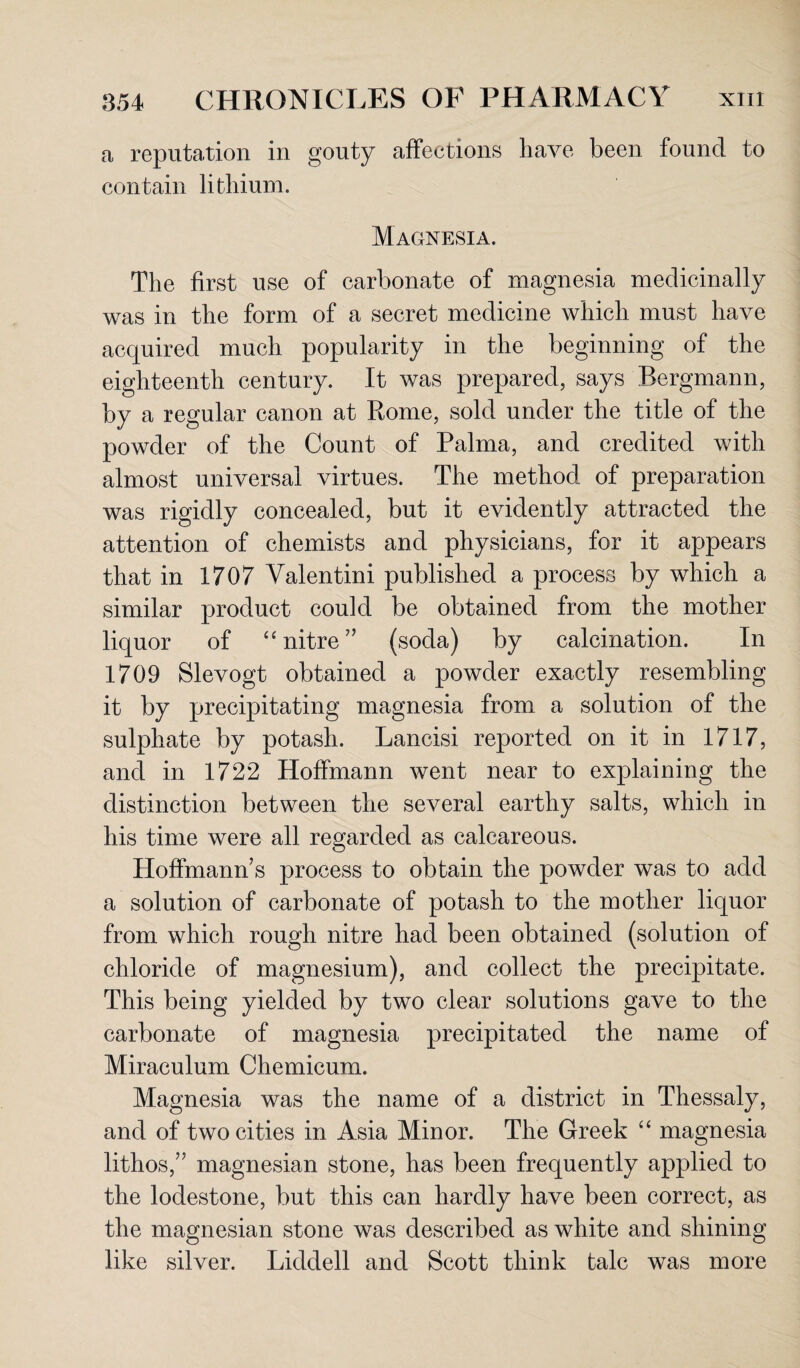 a reputation in gouty affections have been found to contain lithium. Magnesia. The first use of carbonate of magnesia medicinally was in the form of a secret medicine which must have acquired much popularity in the beginning of the eighteenth century. It was prepared, says Bergmann, by a regular canon at Rome, sold under the title of the powder of the Count of Palma, and credited with almost universal virtues. The method of preparation was rigidly concealed, but it evidently attracted the attention of chemists and physicians, for it appears that in 1707 Valentini published a process by which a similar product could be obtained from the mother liquor of “ nitre” (soda) by calcination. In 1709 Slevogt obtained a powder exactly resembling it by precipitating magnesia from a solution of the sulphate by potash. Lancisi reported on it in 1717, and in 1722 Hoffmann went near to explaining the distinction between the several earthy salts, which in his time were all regarded as calcareous. Hoffmann’s process to obtain the powder was to add a solution of carbonate of potash to the mother liquor from which rough nitre had been obtained (solution of chloride of magnesium), and collect the precipitate. This being yielded by two clear solutions gave to the carbonate of magnesia precipitated the name of Miraculum Chemicum. Magnesia was the name of a district in Thessaly, and of two cities in Asia Minor. The Greek “ magnesia lithos,” magnesian stone, has been frequently applied to the lodestone, but this can hardly have been correct, as the magnesian stone was described as white and shining like silver. Liddell and Scott think talc was more