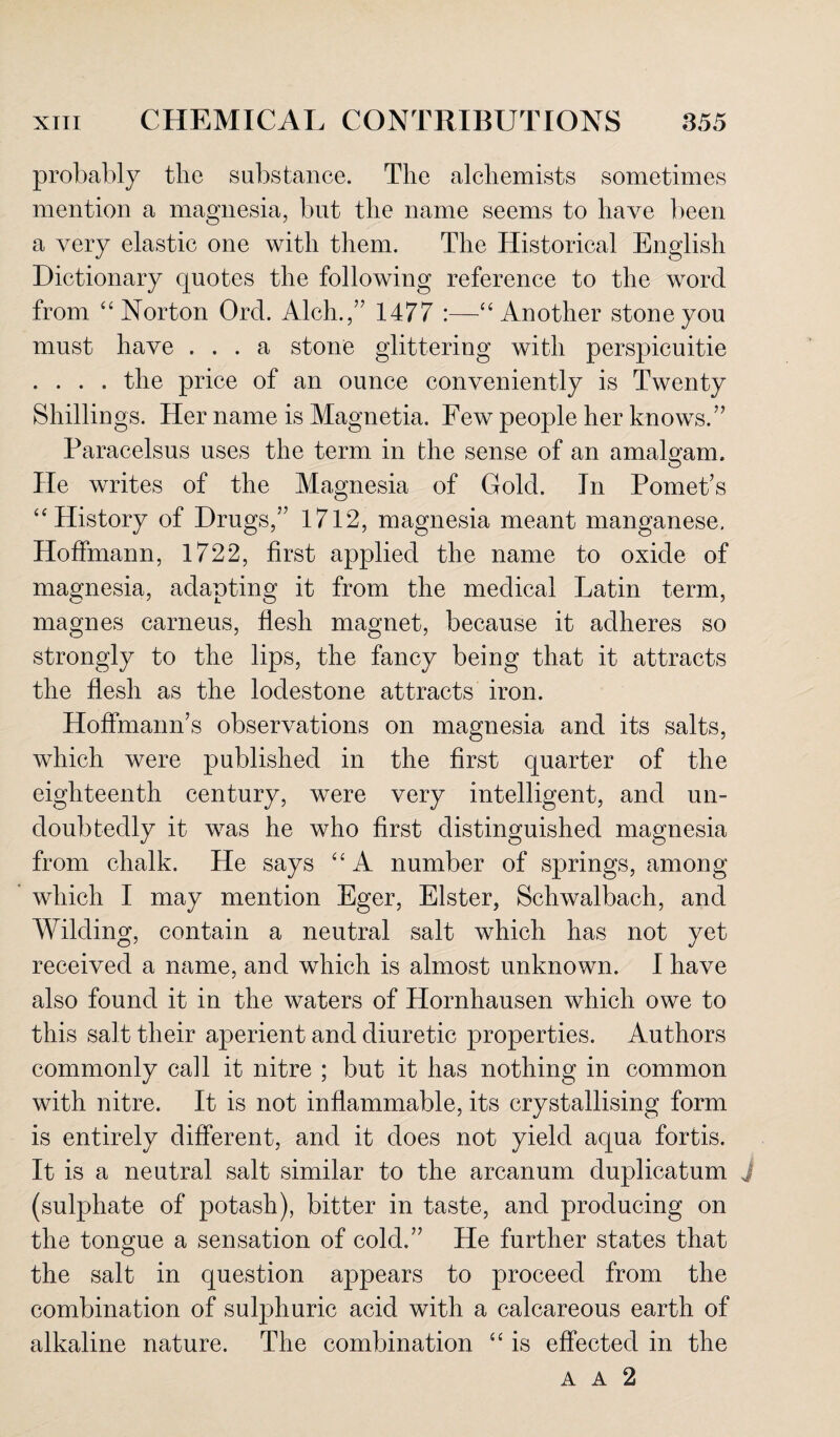 probably the substance. The alchemists sometimes mention a magnesia, but the name seems to have been a very elastic one with them. The Historical English Dictionary quotes the following reference to the word from “ Norton Ord. Alch.,” 1477 :—“Another stone you must have ... a stone glittering with perspicuitie .... the price of an ounce conveniently is Twenty Shillings. Her name is Magnetia. Few people her knows.” Paracelsus uses the term in the sense of an amalgam. He writes of the Magnesia of Gold. In Pomet’s “History of Drugs/’ 1712, magnesia meant manganese. Hoffmann, 1722, first applied the name to oxide of magnesia, adapting it from the medical Latin term, magnes carneus, flesh magnet, because it adheres so strongly to the lips, the fancy being that it attracts the flesh as the lodestone attracts iron. Hoffmann’s observations on magnesia and its salts, which were published in the first quarter of the eighteenth century, were very intelligent, and un¬ doubtedly it was he who first distinguished magnesia from chalk. He says “A number of springs, among which I may mention Eger, Elster, Schwalbach, and Wilding, contain a neutral salt which has not yet received a name, and which is almost unknown. I have also found it in the waters of Hornhausen which owe to this salt their aperient and diuretic properties. Authors commonly call it nitre ; but it has nothing in common with nitre. It is not inflammable, its crystallising form is entirely different, and it does not yield aqua fortis. It is a neutral salt similar to the arcanum duplicatum j (sulphate of potash), bitter in taste, and producing on the tongue a sensation of cold.” He further states that the salt in question appears to proceed from the combination of sulphuric acid with a calcareous earth of alkaline nature. The combination “ is effected in the A A 2