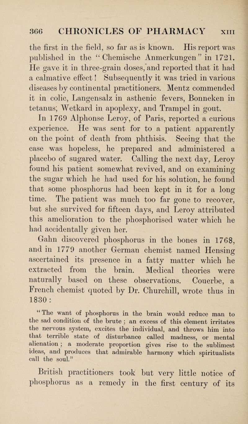 the first in the field, so far as is known. His report was published in the “ Chemische Anmerkungen ” in 1721. He gave it in three-grain doses, and reported that it had a calmative effect! Subsequently it was tried in various diseases by continental practitioners. Mentz commended it in colic, Langensalz in asthenic fevers, Bonneken in tetanus; Wetkard in apoplexy, and Trampel in gout. In 1769 Alphonse Leroy, of Paris, reported a curious experience. He was sent for to a patient apparently on the point of death from phthisis. Seeing that the case was hopeless, he prepared and administered a placebo of sugared water. Calling the next day, Leroy found his patient somewhat revived, and on examining the sugar which he had used for his solution, he found that some phosphorus had been kept in it for a long time. The patient was much too far gone to recover, but she survived for fifteen days, and Leroy attributed this amelioration to the phosphorised water which he had accidentally given her. Calm discovered phosphorus in the bones in 1768, and in 1779 another German chemist named Hensing O ascertained its presence in a fatty matter which he extracted from the brain. Medical theories were naturally based on these observations. Couerbe, a French chemist quoted by Dr. Churchill, wrote thus in 1830 : “ The want of phosphorus in the brain would reduce man to the sad condition of the brute ; an excess of this element irritates the nervous system, excites the individual, and throws him into that terrible state of disturbance called madness, or mental alienation; a moderate proportion gives rise to the sublimest ideas, and produces that admirable harmony which spiritualists call the soul.” British practitioners took but very little notice of phosphorus as a remedy in the first century of its